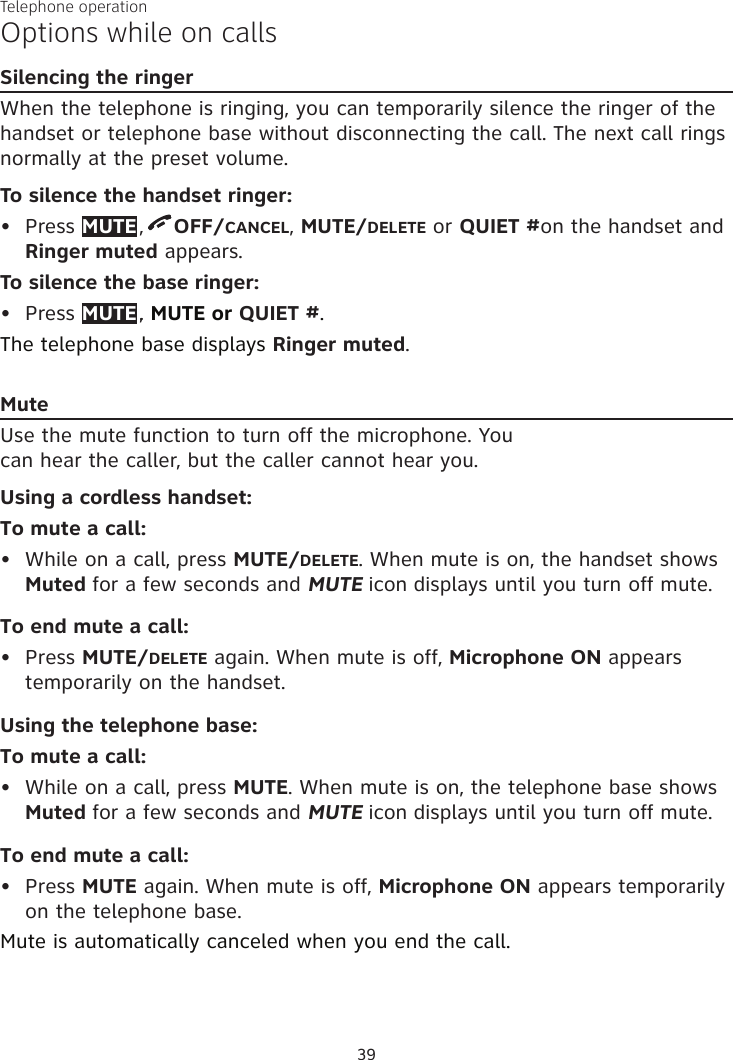 Telephone operation39Options while on callsSilencing the ringerWhen the telephone is ringing, you can temporarily silence the ringer of the handset or telephone base without disconnecting the call. The next call rings normally at the preset volume.To silence the handset ringer:Press MUTE ,  OFF/CANCEL, MUTE/DELETE or QUIET #on the handset and Ringer muted appears.To silence the base ringer:Press MUTE ., MUTE or QUIET #. The telephone base displays Ringer muted.MuteUse the mute function to turn off the microphone. You  can hear the caller, but the caller cannot hear you. Using a cordless handset:To mute a call:•  While on a call, press MUTE/DELETE. When mute is on, the handset shows Muted for a few seconds and MUTE icon displays until you turn off mute. To end mute a call:•  Press MUTE/DELETE again. When mute is off, Microphone ON appears temporarily on the handset.Using the telephone base:To mute a call:•  While on a call, press MUTE. When mute is on, the telephone base shows Muted for a few seconds and MUTE icon displays until you turn off mute. To end mute a call:•  Press MUTE again. When mute is off, Microphone ON appears temporarily on the telephone base.Mute is automatically canceled when you end the call.••