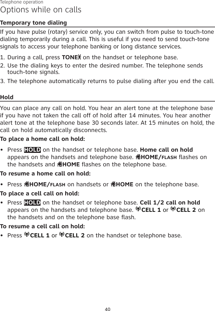 Telephone operation40Options while on callsTemporary tone dialingIf you have pulse (rotary) service only, you can switch from pulse to touch-tone dialing temporarily during a call. This is useful if you need to send touch-tone signals to access your telephone banking or long distance services. 1. During a call, press TONE  on the handset or telephone base.2. Use the dialing keys to enter the desired number. The telephone sends touch-tone signals.3. The telephone automatically returns to pulse dialing after you end the call.HoldYou can place any call on hold. You hear an alert tone at the telephone base if you have not taken the call off of hold after 14 minutes. You hear another alert tone at the telephone base 30 seconds later. At 15 minutes on hold, the call on hold automatically disconnects.To place a home call on hold:Press HOLD on the handset or telephone base. Home call on hold appears on the handsets and telephone base.  HOME/FLASH flashes on the handsets and  HOME flashes on the telephone base.To resume a home call on hold:Press  HOME/FLASH on handsets or  HOME on the telephone base.To place a cell call on hold:Press HOLD on the handset or telephone base. Cell 1/2 call on hold appears on the handsets and telephone base.  CELL 1 or  CELL 2 on the handsets and on the telephone base flash.To resume a cell call on hold:Press  CELL 1 or  CELL 2 on the handset or telephone base.••••