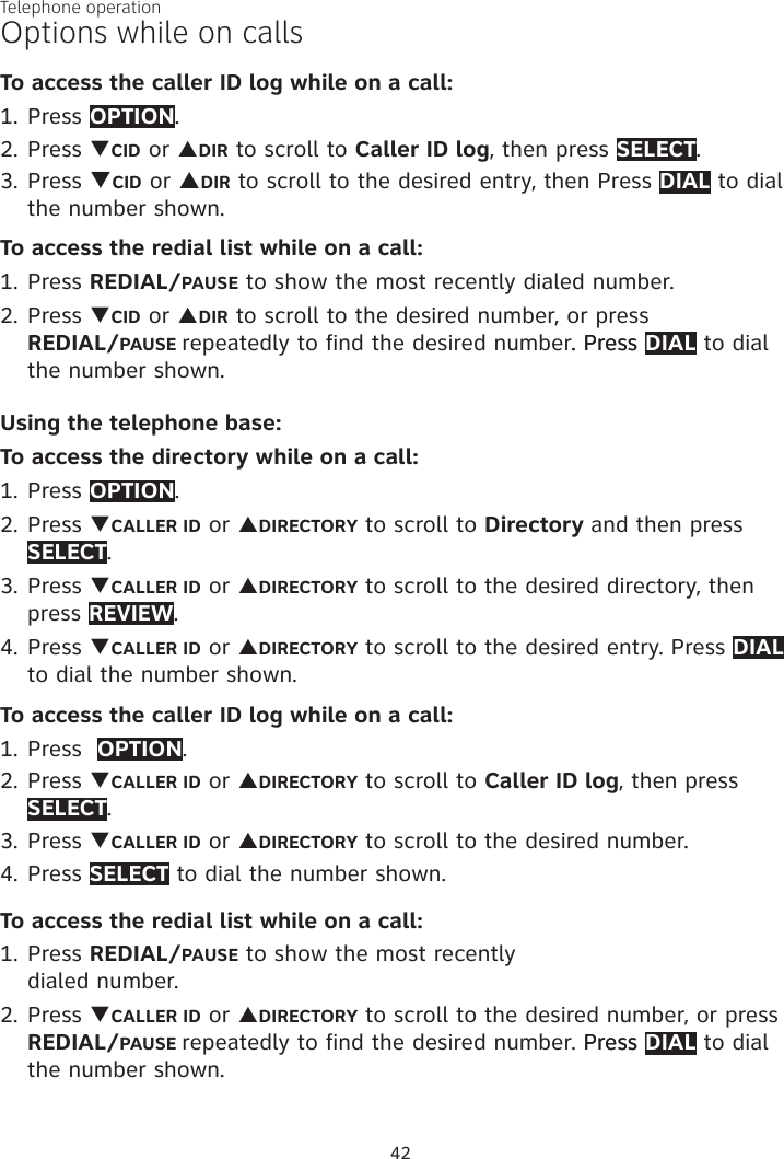 Telephone operation42Options while on callsTo access the caller ID log while on a call:1. Press OPTION. 2. Press qCID or pDIR to scroll to Caller ID log, then press SELECT.3. Press qCID or pDIR to scroll to the desired entry, then Press DIAL to dial the number shown.To access the redial list while on a call:1. Press REDIAL/PAUSE to show the most recently dialed number. 2. Press qCID or pDIR to scroll to the desired number, or press  REDIAL/PAUSE repeatedly to find the desired number. Press. Press DIAL to dial the number shown.Using the telephone base:To access the directory while on a call:1. Press OPTION.2. Press qCALLER ID or pDIRECTORY to scroll to Directory and then press SELECT. 3. Press qCALLER ID or pDIRECTORY to scroll to the desired directory, then press REVIEW. 4. Press qCALLER ID or pDIRECTORY to scroll to the desired entry. Press DIAL to dial the number shown. To access the caller ID log while on a call:1. Press  OPTION. 2. Press qCALLER ID or pDIRECTORY to scroll to Caller ID log, then press SELECT.3. Press qCALLER ID or pDIRECTORY to scroll to the desired number. 4. Press SELECT to dial the number shown. To access the redial list while on a call:1. Press REDIAL/PAUSE to show the most recently  dialed number. 2. Press qCALLER ID or pDIRECTORY to scroll to the desired number, or press REDIAL/PAUSE repeatedly to find the desired number. Press Press DIAL to dial the number shown.