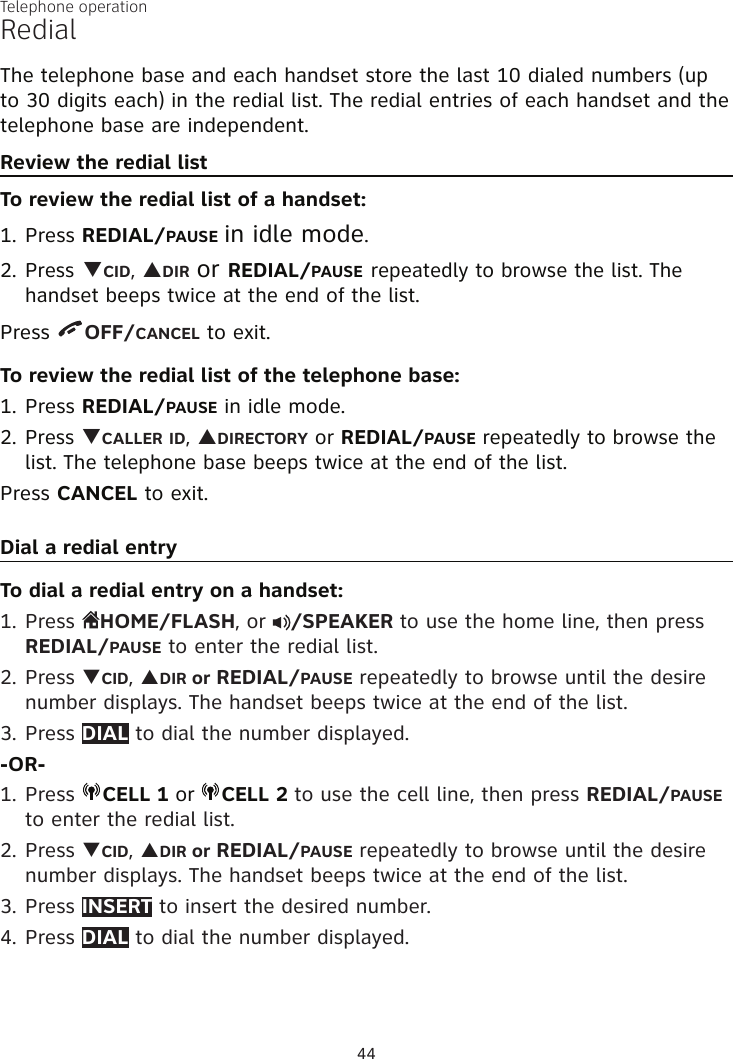 Telephone operation44RedialThe telephone base and each handset store the last 10 dialed numbers (up to 30 digits each) in the redial list. The redial entries of each handset and the telephone base are independent.Review the redial listTo review the redial list of a handset:Press REDIAL/PAUSE in idle mode.Press qCID, pDIR or REDIAL/PAUSE repeatedly to browse the list. The handset beeps twice at the end of the list.Press  OFF/CANCEL to exit.To review the redial list of the telephone base:Press REDIAL/PAUSE in idle mode.Press qCALLER ID, pDIRECTORY or REDIAL/PAUSE repeatedly to browse the list. The telephone base beeps twice at the end of the list.Press CANCEL to exit.Dial a redial entryTo dial a redial entry on a handset:1. Press  HOME/FLASH, or  /SPEAKER to use the home line, then press REDIAL/PAUSE to enter the redial list.2. Press qCID, pDIR or REDIAL/PAUSE repeatedly to browse until the desire number displays. The handset beeps twice at the end of the list.3. Press DIAL to dial the number displayed.-OR-1. Press  CELL 1 or  CELL 2 to use the cell line, then press REDIAL/PAUSE to enter the redial list.2. Press qCID, pDIR or REDIAL/PAUSE repeatedly to browse until the desire number displays. The handset beeps twice at the end of the list.3. Press INSERT to insert the desired number.4. Press DIAL to dial the number displayed. 1.2.1.2.