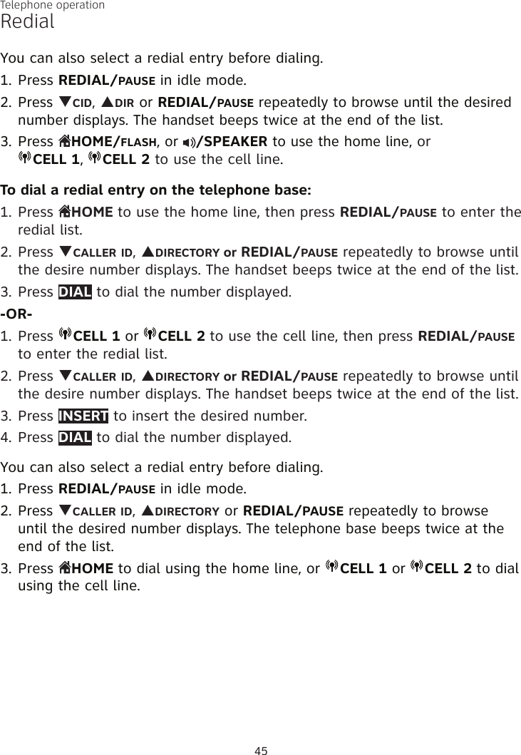 Telephone operation45RedialYou can also select a redial entry before dialing.Press REDIAL/PAUSE in idle mode.Press qCID, pDIR or REDIAL/PAUSE repeatedly to browse until the desired number displays. The handset beeps twice at the end of the list.Press HOME/FLASH, or  /SPEAKER to use the home line, or  CELL 1,  CELL 2 to use the cell line.To dial a redial entry on the telephone base:1. Press  HOME to use the home line, then press REDIAL/PAUSE to enter the redial list.2. Press qCALLER ID, pDIRECTORY or REDIAL/PAUSE repeatedly to browse until the desire number displays. The handset beeps twice at the end of the list.3. Press DIAL to dial the number displayed.-OR-1. Press  CELL 1 or  CELL 2 to use the cell line, then press REDIAL/PAUSE to enter the redial list.2. Press qCALLER ID, pDIRECTORY or REDIAL/PAUSE repeatedly to browse until the desire number displays. The handset beeps twice at the end of the list.3. Press INSERT to insert the desired number.4. Press DIAL to dial the number displayed. You can also select a redial entry before dialing.Press REDIAL/PAUSE in idle mode.Press qCALLER ID, pDIRECTORY or REDIAL/PAUSE repeatedly to browse until the desired number displays. The telephone base beeps twice at the end of the list.Press  HOME to dial using the home line, or  CELL 1 or  CELL 2 to dial using the cell line.1.2.3.1.2.3.