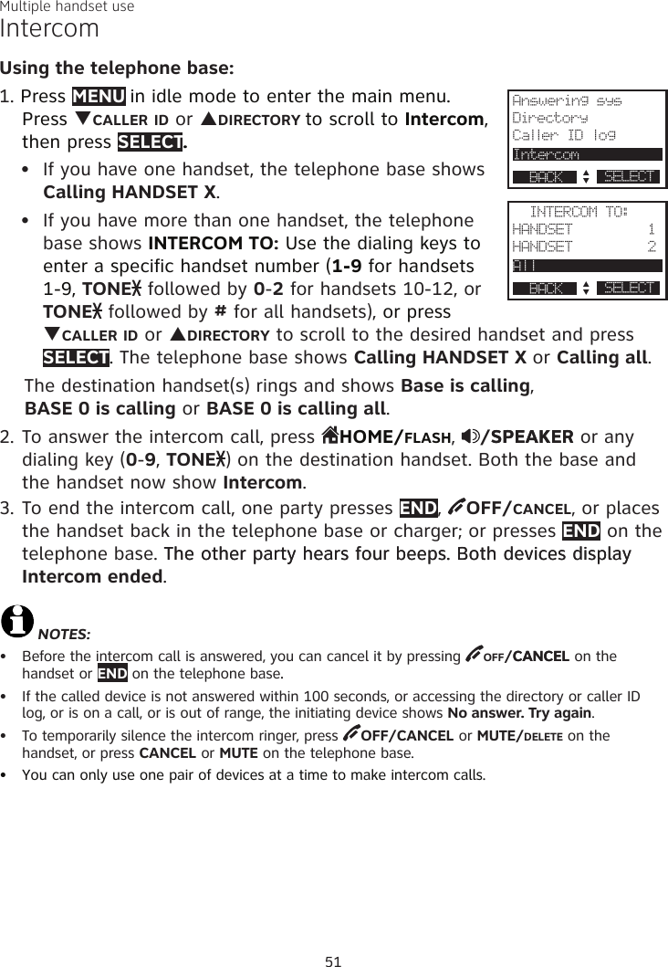 Multiple handset useIntercomUsing the telephone base:1. Press MENU in idle mode to enter the main menu. Press qCALLER ID or pDIRECTORY to scroll to Intercom, then press SELECT. If you have one handset, the telephone base shows Calling HANDSET X. If you have more than one handset, the telephone base shows INTERCOM TO: Use the dialing keys to enter a specific handset number (1-9 for handsets  1-9, TONE  followed by 0-2 for handsets 10-12, or  TONE  followed by # for all handsets), or press qCALLER ID or pDIRECTORY to scroll to the desired handset and press SELECT. The telephone base shows Calling HANDSET X or Calling all.    The destination handset(s) rings and shows Base is calling,      BASE 0 is calling or BASE 0 is calling all.2. To answer the intercom call, press  HOME/FLASH,  /SPEAKERSPEAKER or any dialing key (0-9, TONE ) on the destination handset. Both the base and the handset now show Intercom. 3. To end the intercom call, one party presses END,  OFF/CANCEL, or places the handset back in the telephone base or charger; or presses END on the telephone base. The other party hears four beeps. Both devices display The other party hears four beeps. Both devices display Intercom ended. NOTES:Before the intercom call is answered, you can cancel it by pressing  OFF/CANCELCANCEL on the  handset or END on the telephone base..If the called device is not answered within 100 seconds, or accessing the directory or caller ID log, or is on a call, or is out of range, the initiating device shows No answer. Try again. To temporarily silence the intercom ringer, press  OFF/CANCEL or MUTE/DELETE on the  handset, or press CANCEL or MUTE on the telephone base.You can only use one pair of devices at a time to make intercom calls.••••••51Answering sysDirectoryCaller ID logIntercom             p      q SELECT                 BACK                  INTERCOM TO:HANDSET         1HANDSET         2All                  p      q SELECT                 BACK                