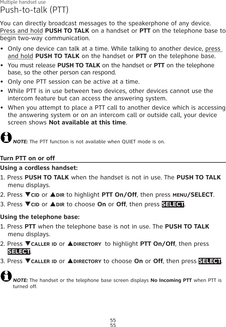 Multiple handset use55Push-to-talk (PTT)You can directly broadcast messages to the speakerphone of any device. Press and hold PUSH TO TALK on a handset or PTT on the telephone base to begin two-way communication.Only one device can talk at a time. While talking to another device, press and hold PUSH TO TALK on the handset or PTT on the telephone base. You must release PUSH TO TALK on the handset or PTT on the telephone base, so the other person can respond.Only one PTT session can be active at a time.While PTT is in use between two devices, other devices cannot use the intercom feature but can access the answering system.When you attempt to place a PTT call to another device which is accessing the answering system or on an intercom call or outside call, your device screen shows Not available at this time.NOTE: The PTT function is not available when QUIET mode is on.Turn PTT on or offUsing a cordless handset:1. Press PUSH TO TALK when the handset is not in use. The PUSH TO TALK menu displays.2. Press qCID or pDIR to highlight PTT On/Off, then press MENU/SELECT.3. Press qCID or pDIR to choose On or Off, then press SELECT.Using the telephone base:1. Press PTT when the telephone base is not in use. The PUSH TO TALK menu displays.2. Press qCALLER ID or pDIRECTORY  to highlight PTT On/Off, then press SELECT.3. Press qCALLER ID or pDIRECTORY to choose On or Off, then press SELECT.NOTE: The handset or the telephone base screen displays No Incoming PTT when PTT is turned off.•••••55