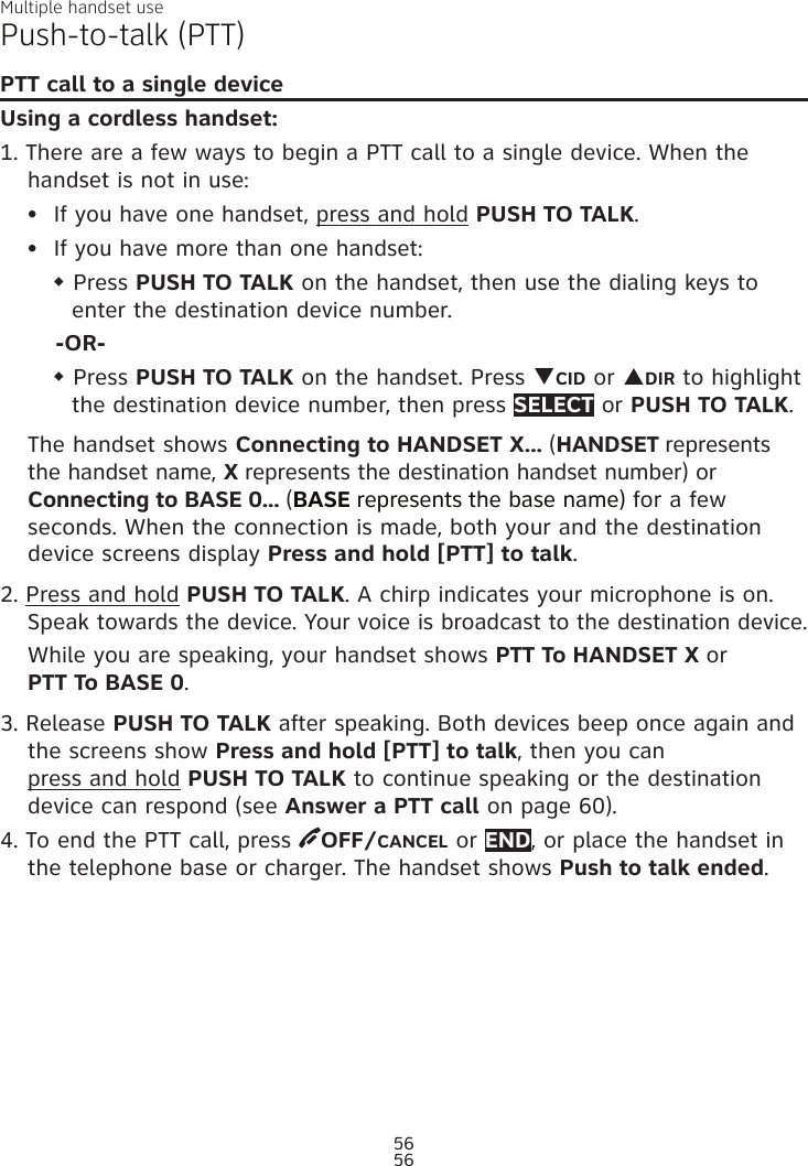 Multiple handset use56Push-to-talk (PTT)PTT call to a single deviceUsing a cordless handset:1. There are a few ways to begin a PTT call to a single device. When the handset is not in use:If you have one handset, press and hold PUSH TO TALK.If you have more than one handset:w Press PUSH TO TALK on the handset, then use the dialing keys to enter the destination device number.-OR-w Press PUSH TO TALK on the handset. Press qCID or pDIR to highlight the destination device number, then press SELECT or PUSH TO TALK.The handset shows Connecting to HANDSET X... (HANDSET represents the handset name, X represents the destination handset number) or Connecting to BASE 0... (BASE represents the base name) for a few seconds. When the connection is made, both your and the destination  device screens display Press and hold [PTT] to talk. 2. Press and hold PUSH TO TALK. A chirp indicates your microphone is on. Speak towards the device. Your voice is broadcast to the destination device.While you are speaking, your handset shows PTT To HANDSET X or  PTT To BASE 0.3. Release PUSH TO TALK after speaking. Both devices beep once again and the screens show Press and hold [PTT] to talk, then you can  press and hold PUSH TO TALK to continue speaking or the destination device can respond (see Answer a PTT call on page 60).4. To end the PTT call, press  OFF/CANCEL or END, or place the handset in the telephone base or charger. The handset shows Push to talk ended.••56