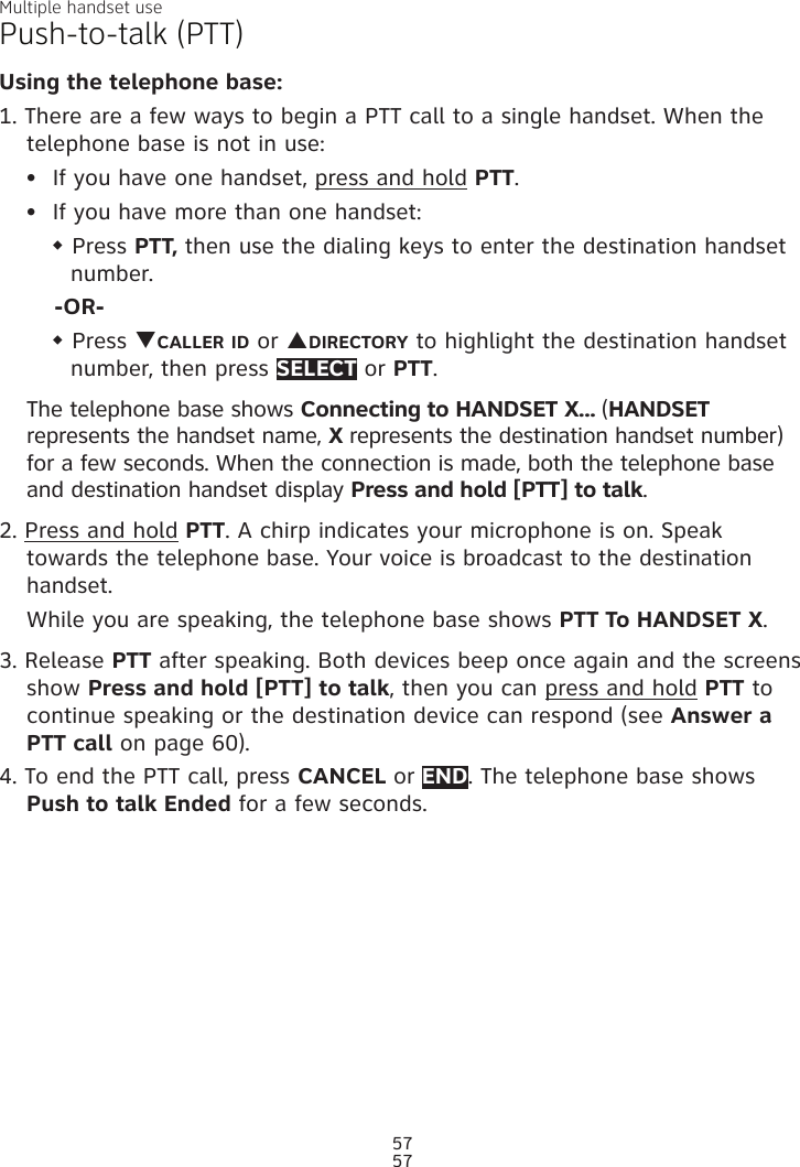 Multiple handset use57Push-to-talk (PTT)Using the telephone base:1. There are a few ways to begin a PTT call to a single handset. When the telephone base is not in use:If you have one handset, press and hold PTT.If you have more than one handset:w Press PTT, then use the dialing keys to enter the destination handset number. -OR-w Press qCALLER ID or pDIRECTORY to highlight the destination handset number, then press SELECT or PTT.The telephone base shows Connecting to HANDSET X... (HANDSET represents the handset name, X represents the destination handset number) for a few seconds. When the connection is made, both the telephone base and destination handset display Press and hold [PTT] to talk. 2. Press and hold PTT. A chirp indicates your microphone is on. Speak towards the telephone base. Your voice is broadcast to the destination handset.While you are speaking, the telephone base shows PTT To HANDSET X.3. Release PTT after speaking. Both devices beep once again and the screens show Press and hold [PTT] to talk, then you can press and hold PTT to continue speaking or the destination device can respond (see Answer a PTT call on page 60).4. To end the PTT call, press CANCEL or END. The telephone base shows  Push to talk Ended for a few seconds.••57