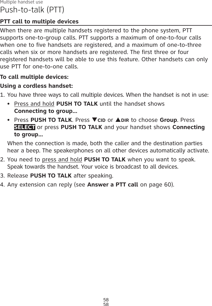 Multiple handset use58Push-to-talk (PTT)PTT call to multiple devicesWhen there are multiple handsets registered to the phone system, PTT supports one-to-group calls. PTT supports a maximum of one-to-four calls when one to five handsets are registered, and a maximum of one-to-three calls when six or more handsets are registered. The first three or four registered handsets will be able to use this feature. Other handsets can only use PTT for one-to-one calls. To call multiple devices:Using a cordless handset:1. You have three ways to call multiple devices. When the handset is not in use:Press and hold PUSH TO TALK until the handset shows  Connecting to group...Press PUSH TO TALK. Press qCID or pDIR to choose Group. Press SELECT or press PUSH TO TALK and your handset shows Connecting to group...When the connection is made, both the caller and the destination parties hear a beep. The speakerphones on all other devices automatically activate.2. You need to press and hold PUSH TO TALK when you want to speak. Speak towards the handset. Your voice is broadcast to all devices.3. Release PUSH TO TALK after speaking.4. Any extension can reply (see Answer a PTT call on page 60).••58