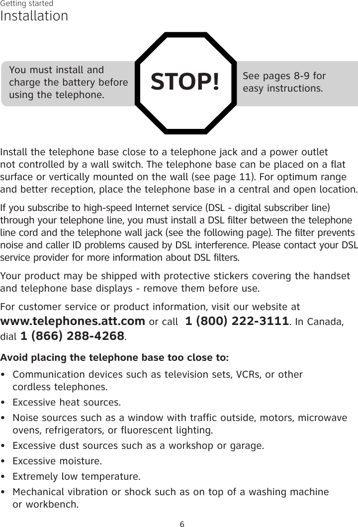 6Getting startedSee pages 8-9 for  easy instructions.You must install and charge the battery before using the telephone. STOP!InstallationInstall the telephone base close to a telephone jack and a power outlet not controlled by a wall switch. The telephone base can be placed on a flat surface or vertically mounted on the wall (see page 11). For optimum range and better reception, place the telephone base in a central and open location.If you subscribe to high-speed Internet service (DSL - digital subscriber line) through your telephone line, you must install a DSL filter between the telephone line cord and the telephone wall jack (see the following page). The filter prevents noise and caller ID problems caused by DSL interference. Please contact your DSL service provider for more information about DSL filters.Your product may be shipped with protective stickers covering the handset and telephone base displays - remove them before use.For customer service or product information, visit our website at  www.telephones.att.com or call  1 (800) 222-3111. In Canada, dial 1 (866) 288-4268.Avoid placing the telephone base too close to:Communication devices such as television sets, VCRs, or other  cordless telephones.Excessive heat sources.Noise sources such as a window with traffic outside, motors, microwave ovens, refrigerators, or fluorescent lighting.Excessive dust sources such as a workshop or garage.Excessive moisture.Extremely low temperature.Mechanical vibration or shock such as on top of a washing machine  or workbench.•••••••