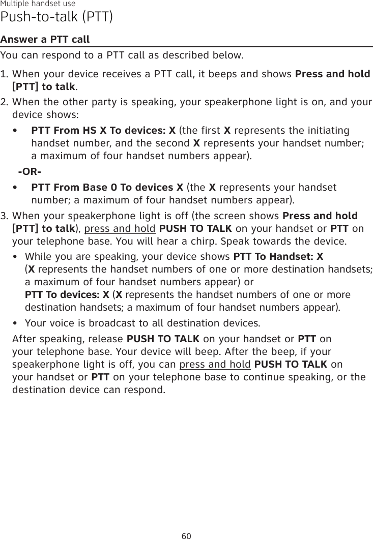 Multiple handset usePush-to-talk (PTT)Answer a PTT callYou can respond to a PTT call as described below.When your device receives a PTT call, it beeps and shows Press and hold [PTT] to talk. When the other party is speaking, your speakerphone light is on, and your device shows:PTT From HS X To devices: X (the first X represents the initiating handset number, and the second X represents your handset number; a maximum of four handset numbers appear).-OR-PTT From Base 0 To devices X (the X represents your handset number; a maximum of four handset numbers appear).When your speakerphone light is off (the screen shows Press and hold [PTT] to talk), press and hold PUSH TO TALK on your handset or PTT on your telephone base. You will hear a chirp. Speak towards the device.While you are speaking, your device shows PTT To Handset: X  (X represents the handset numbers of one or more destination handsets; a maximum of four handset numbers appear) or  PTT To devices: X (X represents the handset numbers of one or more destination handsets; a maximum of four handset numbers appear).Your voice is broadcast to all destination devices.After speaking, release PUSH TO TALK on your handset or PTT on your telephone base. Your device will beep. After the beep, if your speakerphone light is off, you can press and hold PUSH TO TALK on your handset or PTT on your telephone base to continue speaking, or the destination device can respond.1.2.••3.••60