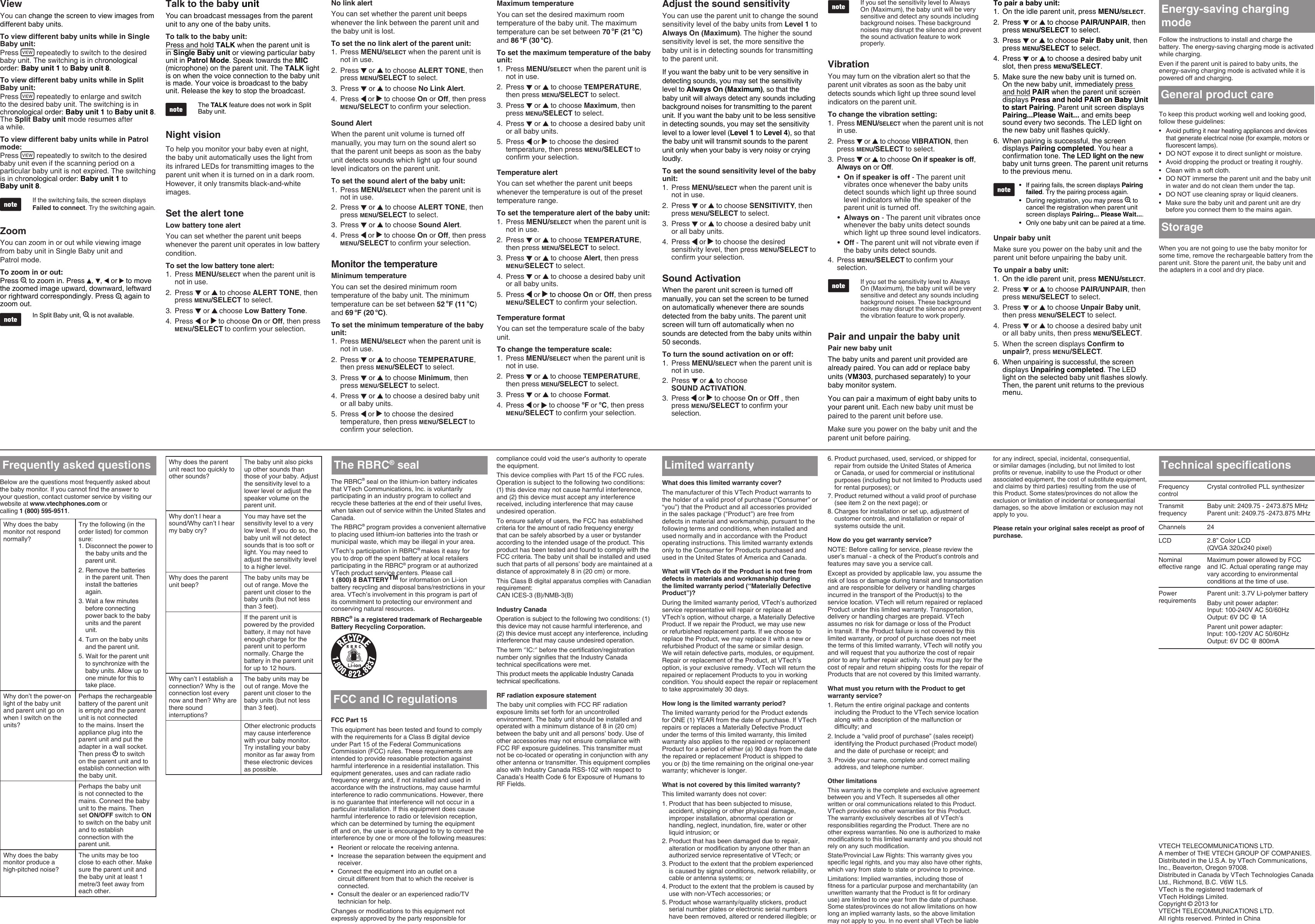 ViewYou can change the screen to view images from different baby units.To view different baby units while in Single Baby unit:Press   repeatedly to switch to the desired baby unit. The switching is in chronological order: Baby unit 1 to Baby unit 8.To view different baby units while in Split Baby unit:Press   repeatedly to enlarge and switch to the desired baby unit. The switching is in chronological order: Baby unit 1 to Baby unit 8. The Split Baby unit mode resumes after  a while.To view different baby units while in Patrol mode:Press   repeatedly to switch to the desired baby unit even if the scanning period on a particular baby unit is not expired. The switching is in chronological order: Baby unit 1 to  Baby unit 8.If the switching fails, the screen displays Failed to connect. Try the switching again. ZoomYou can zoom in or out while viewing image from baby unit in Single Baby unit and  Patrol mode.To zoom in or out:Press   to zoom in. Press  ,  ,   or   to move the zoomed image upward, downward, leftward or rightward correspondingly. Press   again to zoom out.In Split Baby unit,   is not available. Talk to the baby unitYou can broadcast messages from the parent unit to any one of the baby units.To talk to the baby unit:Press and hold TALK when the parent unit is in Single Baby unit or viewing particular baby unit in Patrol Mode. Speak towards the MIC (microphone) on the parent unit. The TALK light is on when the voice connection to the baby unit is made. Your voice is broadcast to the baby unit. Release the key to stop the broadcast. The TALK feature does not work in Split Baby unit.Night visionTo help you monitor your baby even at night, the baby unit automatically uses the light from its infrared LEDs for transmitting images to the parent unit when it is turned on in a dark room. However, it only transmits black-and-white images.Set the alert toneLow battery tone alertYou can set whether the parent unit beeps whenever the parent unit operates in low battery condition.To set the low battery tone alert:Press MENU/SELECT when the parent unit is not in use.Press   or   to choose ALERT TONE, then press MENU/SELECT to select.Press   or   choose Low Battery Tone.Press   or   to choose On or Off, then press MENU/SELECT to conrm your selection. 1.2.3.4.No link alertYou can set whether the parent unit beeps whenever the link between the parent unit and the baby unit is lost. To set the no link alert of the parent unit:Press MENU/SELECT when the parent unit is not in use.Press   or   to choose ALERT TONE, then press MENU/SELECT to select.Press   or   to choose No Link Alert.Press   or   to choose On or Off, then press MENU/SELECT to conrm your selection. Sound AlertWhen the parent unit volume is turned off manually, you may turn on the sound alert so that the parent unit beeps as soon as the baby unit detects sounds which light up four sound level indicators on the parent unit. To set the sound alert of the baby unit:Press MENU/SELECT when the parent unit is not in use.Press   or   to choose ALERT TONE, then press MENU/SELECT to select.Press   or   to choose Sound Alert.Press   or   to choose On or Off, then press MENU/SELECT to conrm your selection.  Monitor the temperatureMinimum temperatureYou can set the desired minimum room temperature of the baby unit. The minimum temperature can be set between 52 oF (11 oC) and 69 oF (20 oC). To set the minimum temperature of the baby unit:Press MENU/SELECT when the parent unit is not in use.Press   or   to choose TEMPERATURE, then press MENU/SELECT to select.Press   or   to choose Minimum, then press MENU/SELECT to select.Press   or   to choose a desired baby unit or all baby units.Press   or   to choose the desired temperature, then press MENU/SELECT to conrm your selection. 1.2.3.4.1.2.3.4.1.2.3.4.5.Maximum temperatureYou can set the desired maximum room temperature of the baby unit. The maximum temperature can be set between 70 oF (21 oC) and 86 oF (30 oC).To set the maximum temperature of the baby unit:Press MENU/SELECT when the parent unit is not in use.Press   or   to choose TEMPERATURE, then press MENU/SELECT to select.Press   or   to choose Maximum, then press MENU/SELECT to select..Press   or   to choose a desired baby unit or all baby units.Press   or   to choose the desired temperature, then press MENU/SELECT to conrm your selection.Temperature alertYou can set whether the parent unit beeps whenever the temperature is out of the preset temperature range. To set the temperature alert of the baby unit:Press MENU/SELECT when the parent unit is not in use.Press   or   to choose TEMPERATURE, then press MENU/SELECT to select.Press   or   to choose Alert, then press MENU/SELECT to select.Press   or   to choose a desired baby unit or all baby units.Press   or   to chooseto choose On or Off, then press MENU/SELECT to conrm your selection.Temperature formatYou can set the temperature scale of the baby unit. To change the temperature scale:Press MENU/SELECT when the parent unit is not in use.Press   or   to choose TEMPERATURE, then press MENU/SELECT to select.Press   or   to choose Format.Press   or   to choose oF or oC, then press MENU/SELECT to conrm your selection.1.2.3.4.5.1.2.3.4.5.1.2.3.4.Adjust the sound sensitivityYou can use the parent unit to change the sound sensitivity level of the baby units from Level 1 to Always On (Maximum). The higher the sound sensitivity level is set, the more sensitive the baby unit is in detecting sounds for transmitting to the parent unit. If you want the baby unit to be very sensitive in detecting sounds, you may set the sensitivity level to Always On (Maximum), so that the baby unit will always detect any sounds including background noises for transmitting to the parent unit. If you want the baby unit to be less sensitive in detecting sounds, you may set the sensitivity level to a lower level (Level 1 to Level 4), so that the baby unit will transmit sounds to the parent unit only when your baby is very noisy or crying loudly.To set the sound sensitivity level of the baby unit:Press MENU/SELECT when the parent unit is not in use.Press   or   to choose SENSITIVITY, then press MENU/SELECT to select.Press   or   to choose a desired baby unit or all baby units.Press   or   to choose the desired sensitivity level, then press MENU/SELECT to conrm your selection.Sound ActivationWhen the parent unit screen is turned off manually, you can set the screen to be turned on automatically whenever there are sounds detected from the baby units. The parent unit screen will turn off automatically when no sounds are detected from the baby units within 50 seconds. To turn the sound activation on or off:Press MENU/SELECT when the parent unit is not in use.Press   or   to choose  SOUND ACTIVATION.Press   or   to choose On or Off , then press MENU/SELECT to conrm your selection.1.2.3.4.1.2.3.If you set the sensitivity level to Always On (Maximum), the baby unit will be very sensitive and detect any sounds including background noises. These background noises may disrupt the silence and prevent the sound activation feature to work properly.VibrationYou may turn on the vibration alert so that the parent unit vibrates as soon as the baby unit detects sounds which light up three sound level indicators on the parent unit. To change the vibration setting:Press MENU/SELECT when the parent unit is not in use.Press   or   to choose VIBRATION, then press MENU/SELECT to select.Press   or   to choose On if speaker is off, Always on or Off.On if speaker is off - The parent unit vibrates once whenever the baby units detect sounds which light up three sound level indicators while the speaker of the parent unit is turned off.Always on - The parent unit vibrates once whenever the baby units detect sounds which light up three sound level indicators.Off - The parent unit will not vibrate even if the baby units detect sounds.Press MENU/SELECT to conrm your selection.If you set the sensitivity level to Always On (Maximum), the baby unit will be very sensitive and detect any sounds including background noises. These background noises may disrupt the silence and prevent the vibration feature to work properly.Pair and unpair the baby unitPair new baby unitThe baby units and parent unit provided are already paired. You can add or replace baby units (VM303, purchased separately) to your baby monitor system.You can pair a maximum of eight baby units to your parent unit. Each new baby unit must be paired to the parent unit before use. Make sure you power on the baby unit and the parent unit before pairing.1.2.3.•••4.To pair a baby unit:On the idle parent unit, press MENU/SELECT.Press   or   to choose PAIR/UNPAIR, then press MENU/SELECT to select.Press   or   to choose Pair Baby unit, then press MENU/SELECT to select..Press   or   to choose a desired baby unit slot, then press MENU/SELECT. Make sure the new baby unit is turned on. On the new baby unit, immediately press and hold PAIR when the parent unit screen displays Press and hold PAIR on Baby Unit to start Pairing. Parent unit screen displays Pairing...Please Wait... and emits beep sound every two seconds. The LED light on the new baby unit ashes quickly.When pairing is successful, the screen displays Pairing completed. You hear a conrmation tone. The LED light on the new The LED light on the newThe LED light on the new baby unit turns green. The parent unit returns to the previous menu.If pairing fails, the screen displays Pairing failed. Try the pairing process again.During registration, you may press   to cancel the registration when parent unit screen displays Pairing... Please Wait....Only one baby unit can be paired at a time.Unpair baby unitMake sure you power on the baby unit and the parent unit before unpairing the baby unit.To unpair a baby unit:On the idle parent unit, press MENU/SELECT.Press   or   to choose PAIR/UNPAIR, then press MENU/SELECT to select..Press   or   to choose Unpair Baby unit, then press MENU/SELECT to select.Press   or   to choose a desired baby unit or all baby units, then press MENU/SELECT.When the screen displays Conrm to unpair?, press MENU/SELECT.When unpairing is successful, the screen displays Unpairing completed. The LED light on the selected baby unit ashes slowly. Then, the parent unit returns to the previous menu..1.2.3.4.5.6.•••1.2.3.4.5.6.Follow the instructions to install and charge the battery. The energy-saving charging mode is activated while charging.Even if the parent unit is paired to baby units, the energy-saving charging mode is activated while it is powered off and charging. To keep this product working well and looking good, follow these guidelines:Avoid putting it near heating appliances and devices that generate electrical noise (for example, motors or uorescent lamps).DO NOT expose it to direct sunlight or moisture.Avoid dropping the product or treating it roughly.Clean with a soft cloth.DO NOT immerse the parent unit and the baby unit in water and do not clean them under the tap.DO NOT use cleaning spray or liquid cleaners.Make sure the baby unit and parent unit are dry before you connect them to the mains again.When you are not going to use the baby monitor for some time, remove the rechargeable battery from the parent unit. Store the parent unit, the baby unit and the adapters in a cool and dry place. •••••••Energy-saving charging modeStorageTechnical specicationsFCC and IC regulationsBelow are the questions most frequently asked about the baby monitor. If you cannot nd the answer to your question, contact customer service by visiting our website at www.vtechphones.com or  calling 1 (800) 595-9511. Why does the baby monitor not respond normally?Try the following (in the order listed) for common sure:1. Disconnect the power to the baby units and the parent unit.2. Remove the batteries in the parent unit. Then install the batteries again.3. Wait a few minutes before connecting power back to the baby units and the parent unit.4. Turn on the baby units and the parent unit.5. Wait for the parent unit to synchronize with the baby units. Allow up to one minute for this to take place.Why don’t the power-on light of the baby unit and parent unit go on when I switch on the units?Perhaps the rechargeable battery of the parent unit is empty and the parent unit is not connected to the mains. Insert the appliance plug into the parent unit and put the adapter in a wall socket. Then press   to switch on the parent unit and to establish connection with the baby unit.Perhaps the baby unit is not connected to the mains. Connect the baby unit to the mains. Then set ON/OFF switch to ON to switch on the baby unit and to establish  connection with the  parent unit.Why does the baby monitor produce a  high-pitched noise?The units may be too close to each other. Make sure the parent unit and the baby unit at least 1 metre/3 feet away from each other.Why does the parent unit react too quickly to other sounds?The baby unit also picks up other sounds than those of your baby. Adjust the sensitivity level to a lower level or adjust the speaker volume on the parent unit.Why don’t I hear a sound/Why can’t I hear my baby cry?You may have set the sensitivity level to a very low level. If you do so, the baby unit will not detect sounds that is too soft or light. You may need to adjust the sensitivity level to a higher level.Why does the parent unit beep?The baby units may be out of range. Move the parent unit closer to the baby units (but not less than 3 feet).If the parent unit is powered by the provided battery, it may not have enough charge for the parent unit to perform normally. Charge the  battery in the parent unit for up to 12 hours.Why can’t I establish a connection? Why is the connection lost every now and then? Why are there sound  interruptions?The baby units may be out of range. Move the parent unit closer to the baby units (but not less than 3 feet).Other electronic products may cause interference with your baby monitor. Try installing your baby monitor as far away from these electronic devices as possible.The RBRC® seal on the lithium-ion battery indicates that VTech Communications, Inc. is voluntarily participating in an industry program to collect and recycle these batteries at the end of their useful lives, when taken out of service within the United States and Canada.The RBRC® program provides a convenient alternative to placing used lithium-ion batteries into the trash or municipal waste, which may be illegal in your area.VTech’s participation in RBRC® makes it easy for you to drop off the spent battery at local retailers participating in the RBRC® program or at authorized VTech product service centers. Please call  1 (800) 8 BATTERYTM for information on Li-ion battery recycling and disposal bans/restrictions in your area. VTech’s involvement in this program is part of its commitment to protecting our environment and conserving natural resources.RBRC® is a registered trademark of Rechargeable Battery Recycling Corporation.FCC Part 15This equipment has been tested and found to comply with the requirements for a Class B digital device under Part 15 of the Federal Communications Commission (FCC) rules. These requirements are intended to provide reasonable protection against harmful interference in a residential installation. This equipment generates, uses and can radiate radio frequency energy and, if not installed and used in accordance with the instructions, may cause harmful interference to radio communications. However, there is no guarantee that interference will not occur in a particular installation. If this equipment does cause harmful interference to radio or television reception, which can be determined by turning the equipment off and on, the user is encouraged to try to correct the interference by one or more of the following measures:Reorient or relocate the receiving antenna.Increase the separation between the equipment and receiver.Connect the equipment into an outlet on a circuit different from that to which the receiver is connected.Consult the dealer or an experienced radio/TV technician for help.Changes or modications to this equipment not expressly approved by the party responsible for ••••compliance could void the user’s authority to operate the equipment.This device complies with Part 15 of the FCC rules. Operation is subject to the following two conditions: (1) this device may not cause harmful interference, and (2) this device must accept any interference received, including interference that may cause undesired operation.To ensure safety of users, the FCC has established criteria for the amount of radio frequency energy that can be safely absorbed by a user or bystander according to the intended usage of the product. This product has been tested and found to comply with the FCC criteria. The baby unit shall be installed and used such that parts of all persons’ body are maintained at a distance of approximately 8 in (20 cm) or more.This Class B digital apparatus complies with Canadian requirement: CAN ICES-3 (B)/NMB-3(B)Industry CanadaOperation is subject to the following two conditions: (1) this device may not cause harmful interference, and (2) this device must accept any interference, including interference that may cause undesired operation.The term ‘’IC:‘’ before the certication/registration number only signies that the Industry Canada technical specications were met.This product meets the applicable Industry Canada technical specications.RF radiation exposure statementThe baby unit complies with FCC RF radiation exposure limits set forth for an uncontrolled environment. The baby unit should be installed and operated with a minimum distance of 8 in (20 cm) between the baby unit and all persons’ body. Use of other accessories may not ensure compliance with FCC RF exposure guidelines. This transmitter must not be co-located or operating in conjunction with any other antenna or transmitter. This equipment complies also with Industry Canada RSS-102 with respect to Canada’s Health Code 6 for Exposure of Humans to RF Fields.What does this limited warranty cover?The manufacturer of this VTech Product warrants to the holder of a valid proof of purchase (“Consumer” or “you”) that the Product and all accessories provided in the sales package (“Product”) are free from defects in material and workmanship, pursuant to the following terms and conditions, when installed and used normally and in accordance with the Product operating instructions. This limited warranty extends only to the Consumer for Products purchased and used in the United States of America and Canada.What will VTech do if the Product is not free from defects in materials and workmanship during the limited warranty period (“Materially Defective Product”)?During the limited warranty period, VTech’s authorized service representative will repair or replace at VTech’s option, without charge, a Materially Defective Product. If we repair the Product, we may use new or refurbished replacement parts. If we choose to replace the Product, we may replace it with a new or refurbished Product of the same or similar design. We will retain defective parts, modules, or equipment. Repair or replacement of the Product, at VTech’s option, is your exclusive remedy. VTech will return the repaired or replacement Products to you in working condition. You should expect the repair or replacement to take approximately 30 days.How long is the limited warranty period?The limited warranty period for the Product extends for ONE (1) YEAR from the date of purchase. If VTech repairs or replaces a Materially Defective Product under the terms of this limited warranty, this limited warranty also applies to the repaired or replacement Product for a period of either (a) 90 days from the date the repaired or replacement Product is shipped to you or (b) the time remaining on the original one-year warranty; whichever is longer. What is not covered by this limited warranty?This limited warranty does not cover:1. Product that has been subjected to misuse, accident, shipping or other physical damage, improper installation, abnormal operation or handling, neglect, inundation, re, water or other liquid intrusion; or2. Product that has been damaged due to repair, alteration or modication by anyone other than an authorized service representative of VTech; or3. Product to the extent that the problem experienced is caused by signal conditions, network reliability, or cable or antenna systems; or4. Product to the extent that the problem is caused by use with non-VTech accessories; or5. Product whose warranty/quality stickers, product serial number plates or electronic serial numbers have been removed, altered or rendered illegible; or6. Product purchased, used, serviced, or shipped for repair from outside the United States of America or Canada, or used for commercial or institutional purposes (including but not limited to Products used for rental purposes); or7. Product returned without a valid proof of purchase (see item 2 on the next page); or8. Charges for installation or set up, adjustment of customer controls, and installation or repair of systems outside the unit.How do you get warranty service?NOTE: Before calling for service, please review the user’s manual - a check of the Product’s controls and features may save you a service call.Except as provided by applicable law, you assume the risk of loss or damage during transit and transportation and are responsible for delivery or handling charges incurred in the transport of the Product(s) to the service location. VTech will return repaired or replaced Product under this limited warranty. Transportation, delivery or handling charges are prepaid. VTech assumes no risk for damage or loss of the Product in transit. If the Product failure is not covered by this limited warranty, or proof of purchase does not meet the terms of this limited warranty, VTech will notify you and will request that you authorize the cost of repair prior to any further repair activity. You must pay for the cost of repair and return shipping costs for the repair of Products that are not covered by this limited warranty.What must you return with the Product to get warranty service?Return the entire original package and contents including the Product to the VTech service location along with a description of the malfunction or difculty; andInclude a “valid proof of purchase” (sales receipt) identifying the Product purchased (Product model) and the date of purchase or receipt; andProvide your name, complete and correct mailing address, and telephone number.Other limitationsThis warranty is the complete and exclusive agreement between you and VTech. It supersedes all other written or oral communications related to this Product. VTech provides no other warranties for this Product. The warranty exclusively describes all of VTech’s responsibilities regarding the Product. There are no other express warranties. No one is authorized to make modications to this limited warranty and you should not rely on any such modication.State/Provincial Law Rights: This warranty gives you specic legal rights, and you may also have other rights, which vary from state to state or province to province.Limitations: Implied warranties, including those of tness for a particular purpose and merchantability (an unwritten warranty that the Product is t for ordinary use) are limited to one year from the date of purchase. Some states/provinces do not allow limitations on how long an implied warranty lasts, so the above limitation may not apply to you. In no event shall VTech be liable 1.2.3.for any indirect, special, incidental, consequential, or similar damages (including, but not limited to lost prots or revenue, inability to use the Product or other associated equipment, the cost of substitute equipment, and claims by third parties) resulting from the use of this Product. Some states/provinces do not allow the exclusion or limitation of incidental or consequential damages, so the above limitation or exclusion may not apply to you. Please retain your original sales receipt as proof of purchase.Frequency controlCrystal controlled PLL synthesizerTransmit frequencyBaby unit: 2409.75 - 2473.875 MHzParent unit: 2409.75 -2473.875 MHzChannels 24LCD 2.8” Color LCD  (QVGA 320x240 pixel)Nominal effective rangeMaximum power allowed by FCC and IC. Actual operating range may vary according to environmental conditions at the time of use.Power requirementsParent unit: 3.7V Li-polymer batteryBaby unit power adapter:  Input: 100-240V AC 50/60HzOutput: 6V DC @ 1AParent unit power adapter:  Input: 100-120V AC 50/60HzOutput: 6V DC @ 800mA General product careFrequently asked questionsVTECH TELECOMMUNICATIONS LTD.A member of THE VTECH GROUP OF COMPANIES.Distributed in the U.S.A. by VTech Communications, Inc., Beaverton, Oregon 97008.Distributed in Canada by VTech Technologies Canada Ltd., Richmond, B.C. V6W 1L5.VTech is the registered trademark of  VTech Holdings Limited.Copyright © 2013 for  VTECH TELECOMMUNICATIONS LTD.All rights reserved. Printed in ChinaThe RBRC® seal Limited warranty