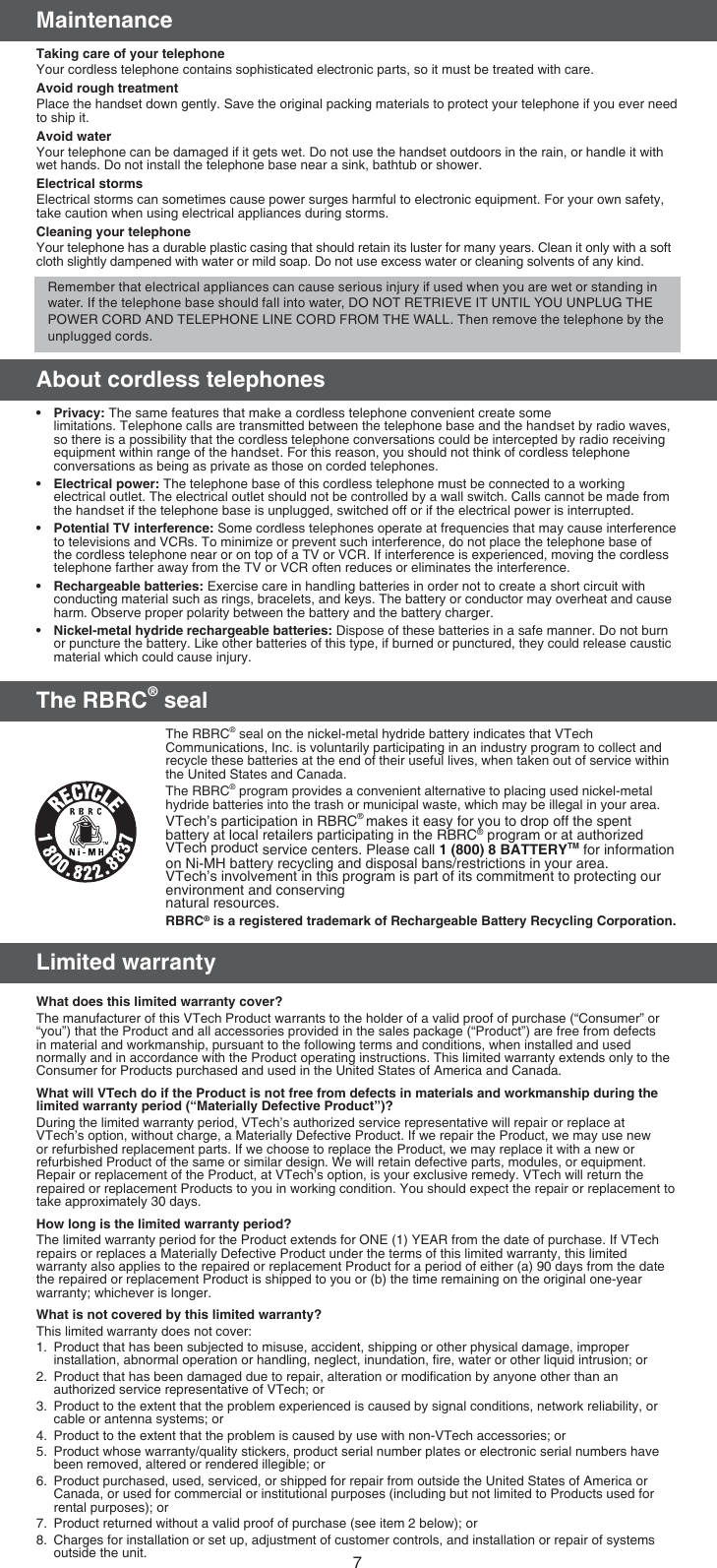 7MaintenanceTaking care of your telephoneYour cordless telephone contains sophisticated electronic parts, so it must be treated with care.Avoid rough treatmentPlace the handset down gently. Save the original packing materials to protect your telephone if you ever need to ship it.Avoid waterYour telephone can be damaged if it gets wet. Do not use the handset outdoors in the rain, or handle it with wet hands. Do not install the telephone base near a sink, bathtub or shower.Electrical stormsElectrical storms can sometimes cause power surges harmful to electronic equipment. For your own safety, take caution when using electrical appliances during storms.Cleaning your telephoneYour telephone has a durable plastic casing that should retain its luster for many years. Clean it only with a soft cloth slightly dampened with water or mild soap. Do not use excess water or cleaning solvents of any kind.About cordless telephonesPrivacy: The same features that make a cordless telephone convenient create some  limitations. Telephone calls are transmitted between the telephone base and the handset by radio waves, so there is a possibility that the cordless telephone conversations could be intercepted by radio receiving equipment within range of the handset. For this reason, you should not think of cordless telephone conversations as being as private as those on corded telephones.Electrical power: The telephone base of this cordless telephone must be connected to a working electrical outlet. The electrical outlet should not be controlled by a wall switch. Calls cannot be made from the handset if the telephone base is unplugged, switched off or if the electrical power is interrupted.Potential TV interference: Some cordless telephones operate at frequencies that may cause interference to televisions and VCRs. To minimize or prevent such interference, do not place the telephone base of the cordless telephone near or on top of a TV or VCR. If interference is experienced, moving the cordless telephone farther away from the TV or VCR often reduces or eliminates the interference.Rechargeable batteries: Exercise care in handling batteries in order not to create a short circuit with conducting material such as rings, bracelets, and keys. The battery or conductor may overheat and cause harm. Observe proper polarity between the battery and the battery charger.Nickel-metal hydride rechargeable batteries: Dispose of these batteries in a safe manner. Do not burn or puncture the battery. Like other batteries of this type, if burned or punctured, they could release caustic material which could cause injury.The RBRC® sealThe RBRC® seal on the nickel-metal hydride battery indicates that VTech Communications, Inc. is voluntarily participating in an industry program to collect and recycle these batteries at the end of their useful lives, when taken out of service within the United States and Canada.The RBRC® program provides a convenient alternative to placing used nickel-metal hydride batteries into the trash or municipal waste, which may be illegal in your area.VTech’s participation in RBRC® makes it easy for you to drop off the spent battery at local retailers participating in the RBRC® program or at authorized VTech product service centers. Please call 1 (800) 8 BATTERYTM for information on Ni-MH battery recycling and disposal bans/restrictions in your area. VTech’s involvement in this program is part of its commitment to protecting our environment and conserving  natural resources.RBRC® is a registered trademark of Rechargeable Battery Recycling Corporation.Limited warrantyWhat does this limited warranty cover?The manufacturer of this VTech Product warrants to the holder of a valid proof of purchase (“Consumer” or “you”) that the Product and all accessories provided in the sales package (“Product”) are free from defects in material and workmanship, pursuant to the following terms and conditions, when installed and used normally and in accordance with the Product operating instructions. This limited warranty extends only to the Consumer for Products purchased and used in the United States of America and Canada.What will VTech do if the Product is not free from defects in materials and workmanship during the limited warranty period (“Materially Defective Product”)?During the limited warranty period, VTech’s authorized service representative will repair or replace at VTech’s option, without charge, a Materially Defective Product. If we repair the Product, we may use new or refurbished replacement parts. If we choose to replace the Product, we may replace it with a new or refurbished Product of the same or similar design. We will retain defective parts, modules, or equipment. Repair or replacement of the Product, at VTech’s option, is your exclusive remedy. VTech will return the repaired or replacement Products to you in working condition. You should expect the repair or replacement to take approximately 30 days.How long is the limited warranty period?The limited warranty period for the Product extends for ONE (1) YEAR from the date of purchase. If VTech repairs or replaces a Materially Defective Product under the terms of this limited warranty, this limited warranty also applies to the repaired or replacement Product for a period of either (a) 90 days from the date the repaired or replacement Product is shipped to you or (b) the time remaining on the original one-year warranty; whichever is longer.What is not covered by this limited warranty?This limited warranty does not cover:1.  Product that has been subjected to misuse, accident, shipping or other physical damage, improper installation, abnormal operation or handling, neglect, inundation, ﬁre, water or other liquid intrusion; or2.  Product that has been damaged due to repair, alteration or modiﬁcation by anyone other than an authorized service representative of VTech; or3.  Product to the extent that the problem experienced is caused by signal conditions, network reliability, or cable or antenna systems; or4.  Product to the extent that the problem is caused by use with non-VTech accessories; or5.  Product whose warranty/quality stickers, product serial number plates or electronic serial numbers have been removed, altered or rendered illegible; or6.  Product purchased, used, serviced, or shipped for repair from outside the United States of America or Canada, or used for commercial or institutional purposes (including but not limited to Products used for rental purposes); or7.  Product returned without a valid proof of purchase (see item 2 below); or8.  Charges for installation or set up, adjustment of customer controls, and installation or repair of systems outside the unit.•••••Remember that electrical appliances can cause serious injury if used when you are wet or standing in water. If the telephone base should fall into water, DO NOT RETRIEVE IT UNTIL YOU UNPLUG THE POWER CORD AND TELEPHONE LINE CORD FROM THE WALL. Then remove the telephone by the unplugged cords.