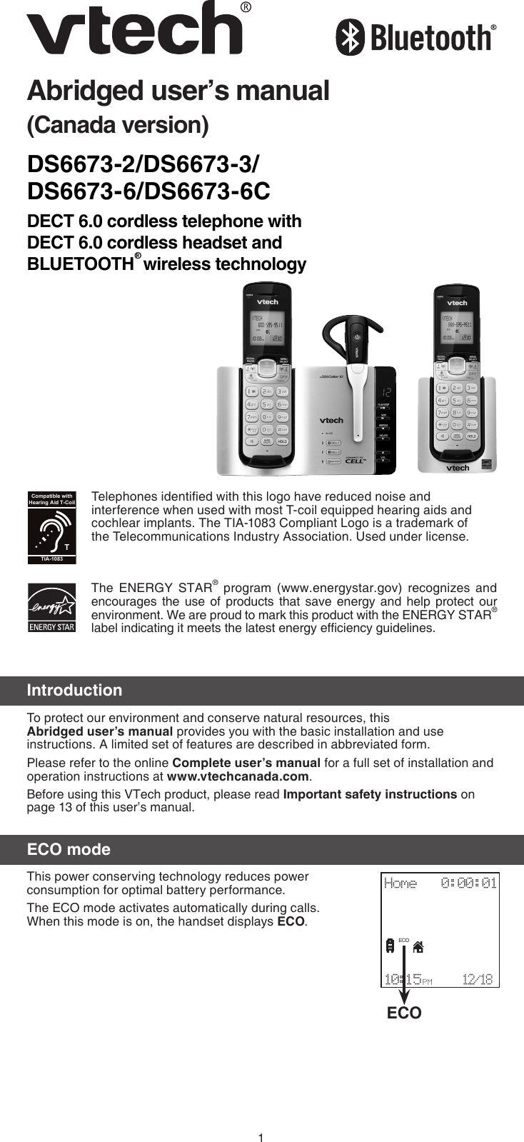 1DS6673-2/DS6673-3/ DS6673-6/DS6673-6CDECT 6.0 cordless telephone with  DECT 6.0 cordless headset and BLUETOOTH® wireless technologyAbridged user’s manual(Canada version)IntroductionTo protect our environment and conserve natural resources, this Abridged user’s manual provides you with the basic installation and use instructions. A limited set of features are described in abbreviated form.Please refer to the online Complete user’s manual for a full set of installation and operation instructions at www.vtechcanada.com.Before using this VTech product, please read Important safety instructions on page 13 of this user’s manual.ECO modeThis power conserving technology reduces power consumption for optimal battery performance. The ECO mode activates automatically during calls.  When this mode is on, the handset displays ECO.The  ENERGY  STAR®  program  (www.energystar.gov)  recognizes  and encourages  the  use  of  products that  save  energy  and  help  protect  our environment. We are proud to mark this product with the ENERGY STAR® label indicating it meets the latest energy efciency guidelines.Telephones identied with this logo have reduced noise and interference when used with most T-coil equipped hearing aids and cochlear implants. The TIA-1083 Compliant Logo is a trademark of the Telecommunications Industry Association. Used under license.TCompatible withHearing Aid T-CoilTIA-1083ECOHome   0:00:01                         10:15 P M    12/18ECO