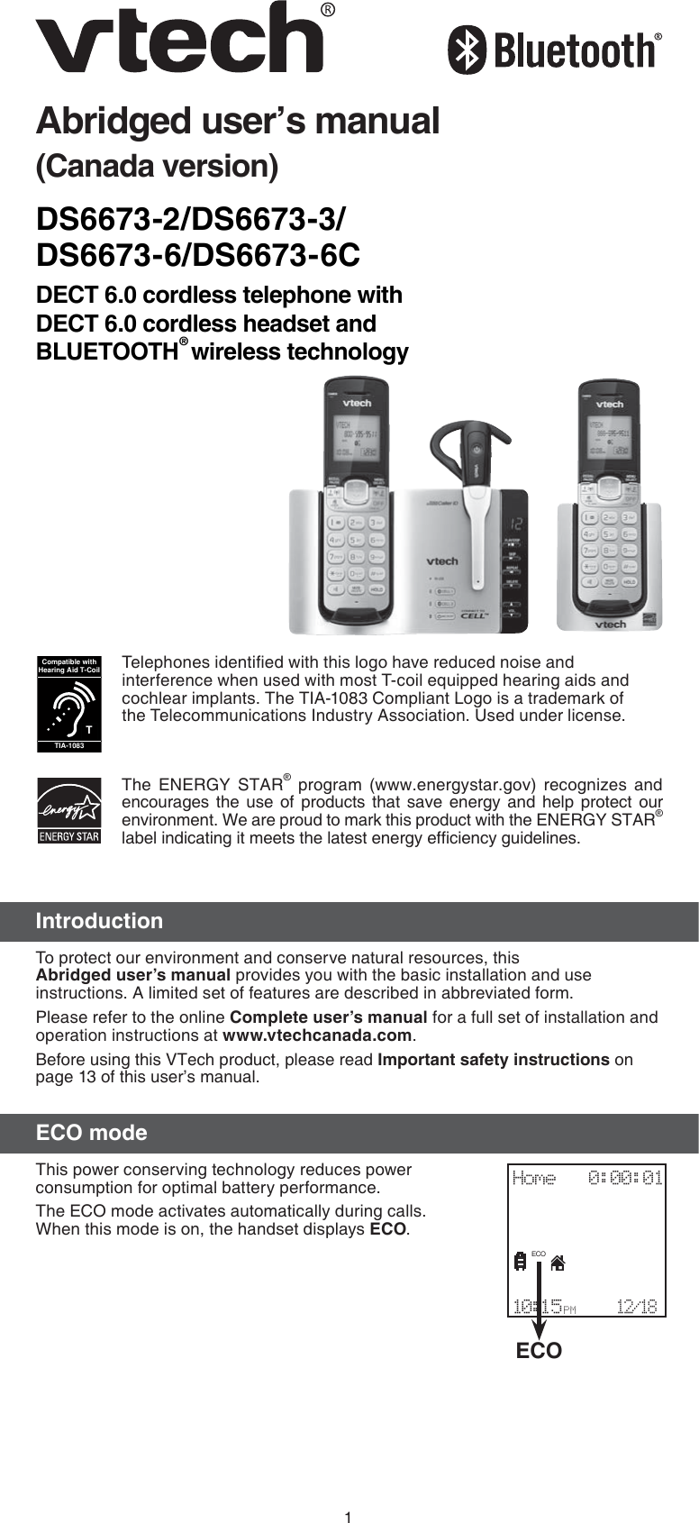 1DS6673-2/DS6673-3/ DS6673-6/DS6673-6CDECT 6.0 cordless telephone with  DECT 6.0 cordless headset and BLUETOOTH® wireless technologyAbridged user’s manual(Canada version)IntroductionTo protect our environment and conserve natural resources, this Abridged user’s manual provides you with the basic installation and use instructions. A limited set of features are described in abbreviated form.Please refer to the online Complete user’s manual for a full set of installation and operation instructions at www.vtechcanada.com.Before using this VTech product, please read Important safety instructions on page 13 of this user’s manual.ECO modeThis power conserving technology reduces power consumption for optimal battery performance. The ECO mode activates automatically during calls.  When this mode is on, the handset displays ECO.The ENERGY STAR® program (www.energystar.gov) recognizes and encourages the use of products that save energy and help protect our environment. We are proud to mark this product with the ENERGY STAR® label indicating it meets the latest energy efﬁciency guidelines.Telephones identiﬁed with this logo have reduced noise and interference when used with most T-coil equipped hearing aids and cochlear implants. The TIA-1083 Compliant Logo is a trademark of the Telecommunications Industry Association. Used under license.TCompatible withHearing Aid T-CoilTIA-1083ECOHome   0:00:01                         10:15 PM    12/18ECO