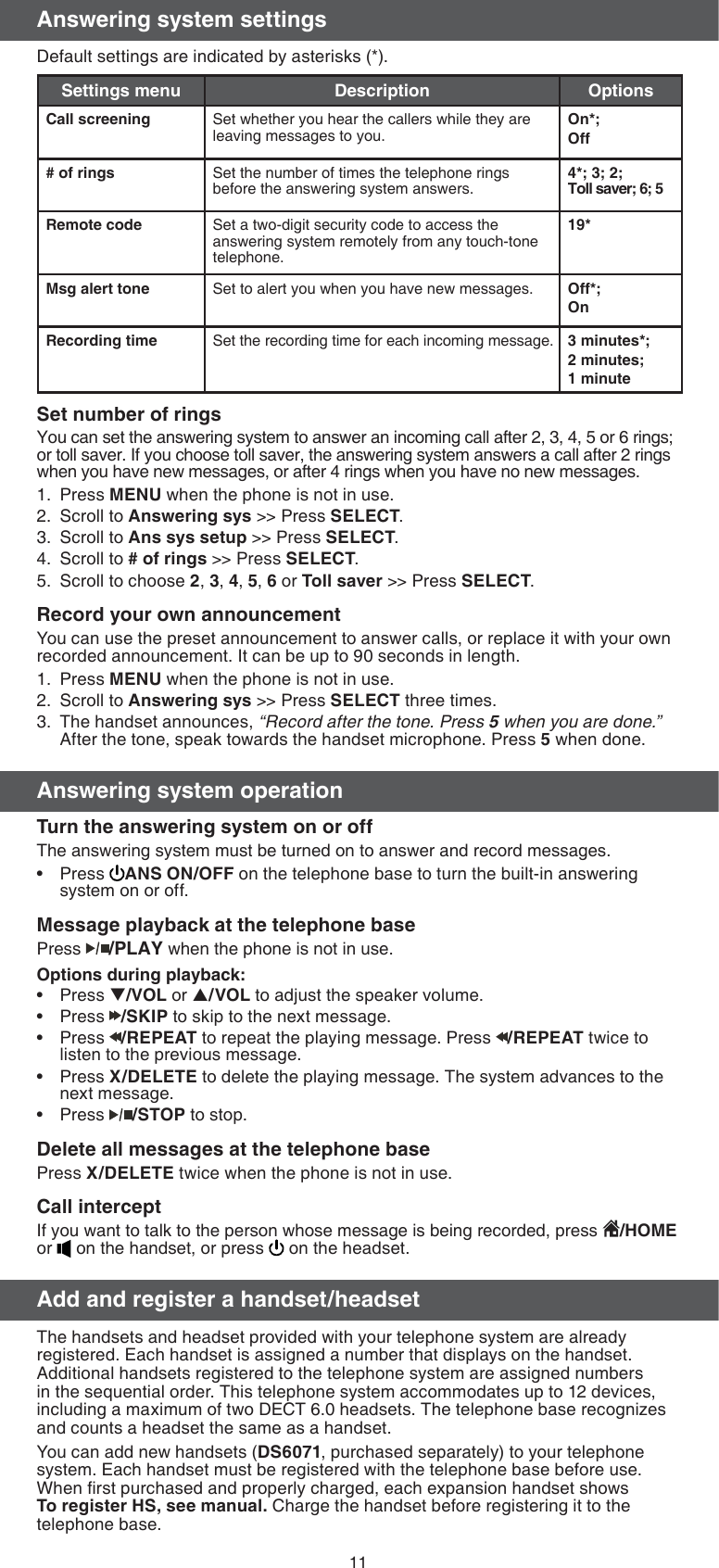 11Answering system settingsDefault settings are indicated by asterisks (*).Settings menu Description OptionsCall screening Set whether you hear the callers while they are leaving messages to you.On*;Off# of rings Set the number of times the telephone rings before the answering system answers.4*; 3; 2;  Toll saver; 6; 5Remote code Set a two-digit security code to access the answering system remotely from any touch-tone telephone.19*Msg alert tone Set to alert you when you have new messages. Off*;OnRecording time Set the recording time for each incoming message. 3 minutes*;2 minutes;1 minuteSet number of ringsYou can set the answering system to answer an incoming call after 2, 3, 4, 5 or 6 rings; or toll saver. If you choose toll saver, the answering system answers a call after 2 rings when you have new messages, or after 4 rings when you have no new messages.Press MENU when the phone is not in use.Scroll to Answering sys &gt;&gt; Press SELECT.Scroll to Ans sys setup &gt;&gt; Press SELECT.Scroll to # of rings &gt;&gt; Press SELECT.Scroll to choose 2, 3, 4, 5, 6 or Toll saver &gt;&gt; Press SELECT.Record your own announcementYou can use the preset announcement to answer calls, or replace it with your own recorded announcement. It can be up to 90 seconds in length.Press MENU when the phone is not in use.Scroll to Answering sys &gt;&gt; Press SELECT three times.The handset announces, “Record after the tone. Press 5 when you are done.” After the tone, speak towards the handset microphone. Press 5 when done.Answering system operationTurn the answering system on or offThe answering system must be turned on to answer and record messages. Press  ANS ON/OFF on the telephone base to turn the built-in answering system on or off.Message playback at the telephone basePress /PLAY when the phone is not in use.Options during playback:Press T/VOL or S/VOL to adjust the speaker volume.Press  /SKIP to skip to the next message.Press  /REPEAT to repeat the playing message. Press  /REPEAT twice to listen to the previous message.Press X/DELETE to delete the playing message. The system advances to the next message.Press  /STOP to stop.Delete all messages at the telephone basePress X/DELETE twice when the phone is not in use.Call interceptIf you want to talk to the person whose message is being recorded, press  /HOME or   on the handset, or press   on the headset. Add and register a handset/headsetThe handsets and headset provided with your telephone system are already registered. Each handset is assigned a number that displays on the handset. Additional handsets registered to the telephone system are assigned numbers in the sequential order. This telephone system accommodates up to 12 devices, including a maximum of two DECT 6.0 headsets. The telephone base recognizes and counts a headset the same as a handset. You can add new handsets (DS6071, purchased separately) to your telephone system. Each handset must be registered with the telephone base before use. When ﬁrst purchased and properly charged, each expansion handset shows To register HS, see manual. Charge the handset before registering it to the telephone base.1.2.3.4.5.1.2.3.••••••