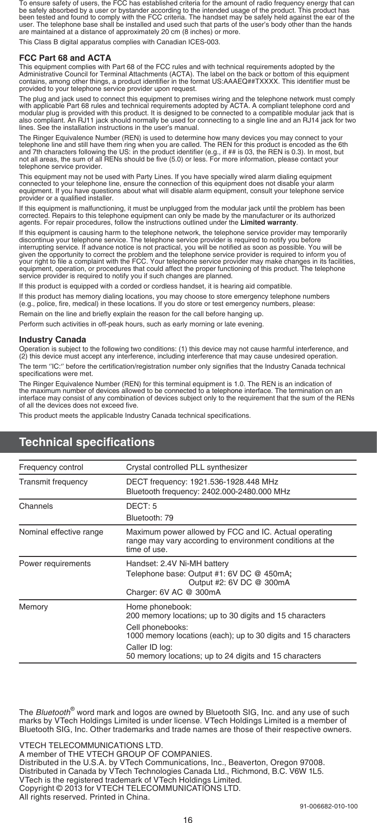 16The Bluetooth® word mark and logos are owned by Bluetooth SIG, Inc. and any use of such marks by VTech Holdings Limited is under license. VTech Holdings Limited is a member of Bluetooth SIG, Inc. Other trademarks and trade names are those of their respective owners.VTECH TELECOMMUNICATIONS LTD.A member of THE VTECH GROUP OF COMPANIES.Distributed in the U.S.A. by VTech Communications, Inc., Beaverton, Oregon 97008.Distributed in Canada by VTech Technologies Canada Ltd., Richmond, B.C. V6W 1L5.VTech is the registered trademark of VTech Holdings Limited.Copyright © 2013 for VTECH TELECOMMUNICATIONS LTD.All rights reserved. Printed in China.91-006682-010-100To ensure safety of users, the FCC has established criteria for the amount of radio frequency energy that can be safely absorbed by a user or bystander according to the intended usage of the product. This product has been tested and found to comply with the FCC criteria. The handset may be safely held against the ear of the user. The telephone base shall be installed and used such that parts of the user’s body other than the hands are maintained at a distance of approximately 20 cm (8 inches) or more.This Class B digital apparatus complies with Canadian ICES-003.FCC Part 68 and ACTAThis equipment complies with Part 68 of the FCC rules and with technical requirements adopted by the Administrative Council for Terminal Attachments (ACTA). The label on the back or bottom of this equipment contains, among other things, a product identiﬁer in the format US:AAAEQ##TXXXX. This identiﬁer must be provided to your telephone service provider upon request.The plug and jack used to connect this equipment to premises wiring and the telephone network must comply with applicable Part 68 rules and technical requirements adopted by ACTA. A compliant telephone cord and modular plug is provided with this product. It is designed to be connected to a compatible modular jack that is also compliant. An RJ11 jack should normally be used for connecting to a single line and an RJ14 jack for two lines. See the installation instructions in the user’s manual.The Ringer Equivalence Number (REN) is used to determine how many devices you may connect to your telephone line and still have them ring when you are called. The REN for this product is encoded as the 6th and 7th characters following the US: in the product identiﬁer (e.g., if ## is 03, the REN is 0.3). In most, but not all areas, the sum of all RENs should be ﬁve (5.0) or less. For more information, please contact your telephone service provider.This equipment may not be used with Party Lines. If you have specially wired alarm dialing equipment connected to your telephone line, ensure the connection of this equipment does not disable your alarm equipment. If you have questions about what will disable alarm equipment, consult your telephone service provider or a qualiﬁed installer.If this equipment is malfunctioning, it must be unplugged from the modular jack until the problem has been corrected. Repairs to this telephone equipment can only be made by the manufacturer or its authorized agents. For repair procedures, follow the instructions outlined under the Limited warranty.If this equipment is causing harm to the telephone network, the telephone service provider may temporarily discontinue your telephone service. The telephone service provider is required to notify you before interrupting service. If advance notice is not practical, you will be notiﬁed as soon as possible. You will be given the opportunity to correct the problem and the telephone service provider is required to inform you of your right to ﬁle a complaint with the FCC. Your telephone service provider may make changes in its facilities, equipment, operation, or procedures that could affect the proper functioning of this product. The telephone service provider is required to notify you if such changes are planned.If this product is equipped with a corded or cordless handset, it is hearing aid compatible.If this product has memory dialing locations, you may choose to store emergency telephone numbers  (e.g., police, ﬁre, medical) in these locations. If you do store or test emergency numbers, please:Remain on the line and brieﬂy explain the reason for the call before hanging up.Perform such activities in off-peak hours, such as early morning or late evening.Industry CanadaOperation is subject to the following two conditions: (1) this device may not cause harmful interference, and (2) this device must accept any interference, including interference that may cause undesired operation.The term ‘’IC:‘’ before the certiﬁcation/registration number only signiﬁes that the Industry Canada technical speciﬁcations were met.The Ringer Equivalence Number (REN) for this terminal equipment is 1.0. The REN is an indication of the maximum number of devices allowed to be connected to a telephone interface. The termination on an interface may consist of any combination of devices subject only to the requirement that the sum of the RENs of all the devices does not exceed ﬁve.This product meets the applicable Industry Canada technical speciﬁcations.Technical speciﬁcationsFrequency control  Crystal controlled PLL synthesizerTransmit frequency DECT frequency: 1921.536-1928.448 MHzBluetooth frequency: 2402.000-2480.000 MHzChannels DECT: 5Bluetooth: 79Nominal effective range Maximum power allowed by FCC and IC. Actual operating range may vary according to environment conditions at the  time of use.Power requirements Handset: 2.4V Ni-MH batteryTelephone base: Output #1: 6V DC @ 450mA;;                             Output #2: 6V DC @ 300mACharger: 6V AC @ 300mAMemory Home phonebook: 200 memory locations; up to 30 digits and 15 charactersCell phonebooks: 1000 memory locations (each); up to 30 digits and 15 charactersCaller ID log:  50 memory locations; up to 24 digits and 15 characters