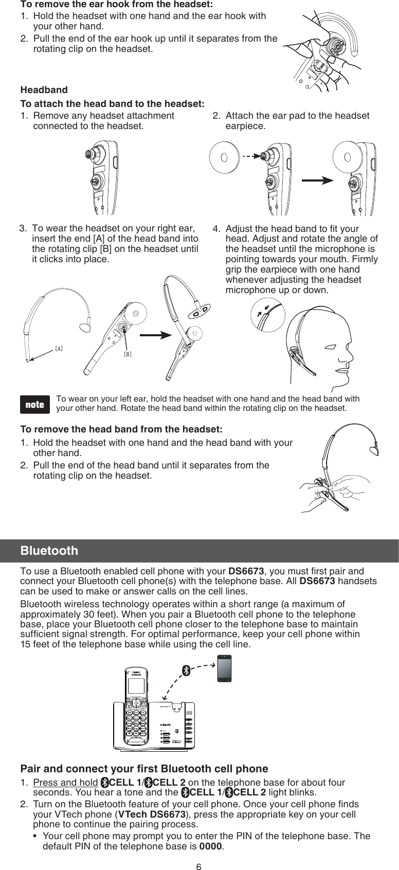 6BluetoothTo use a Bluetooth enabled cell phone with your DS6673, you must ﬁrst pair and connect your Bluetooth cell phone(s) with the telephone base. All DS6673 handsets can be used to make or answer calls on the cell lines. Bluetooth wireless technology operates within a short range (a maximum of approximately 30 feet). When you pair a Bluetooth cell phone to the telephone base, place your Bluetooth cell phone closer to the telephone base to maintain sufﬁcient signal strength. For optimal performance, keep your cell phone within  15 feet of the telephone base while using the cell line.Pair and connect your ﬁrst Bluetooth cell phonePress and hold  CELL 1/CELL 2 on the telephone base for about four seconds. You hear a tone and the  CELL 1/CELL 2 light blinks.Turn on the Bluetooth feature of your cell phone. Once your cell phone ﬁnds your VTech phone (VTech DS6673), press the appropriate key on your cell phone to continue the pairing process.Your cell phone may prompt you to enter the PIN of the telephone base. The default PIN of the telephone base is 0000.1.2.•To remove the head band from the headset:Hold the headset with one hand and the head band with your other hand.Pull the end of the head band until it separates from the rotating clip on the headset.1.2.HeadbandTo attach the head band to the headset:&gt;%@&gt;$@To wear on your left ear, hold the headset with one hand and the head band with your other hand. Rotate the head band within the rotating clip on the headset.•Attach the ear pad to the headset earpiece.2.To wear the headset on your right ear, insert the end [A] of the head band into the rotating clip [B] on the headset until it clicks into place.3.Remove any headset attachment connected to the headset.1.Adjust the head band to ﬁt your head. Adjust and rotate the angle of the headset until the microphone is pointing towards your mouth. Firmly grip the earpiece with one hand whenever adjusting the headset microphone up or down.4.To remove the ear hook from the headset:Hold the headset with one hand and the ear hook with your other hand. Pull the end of the ear hook up until it separates from the rotating clip on the headset.1.2.