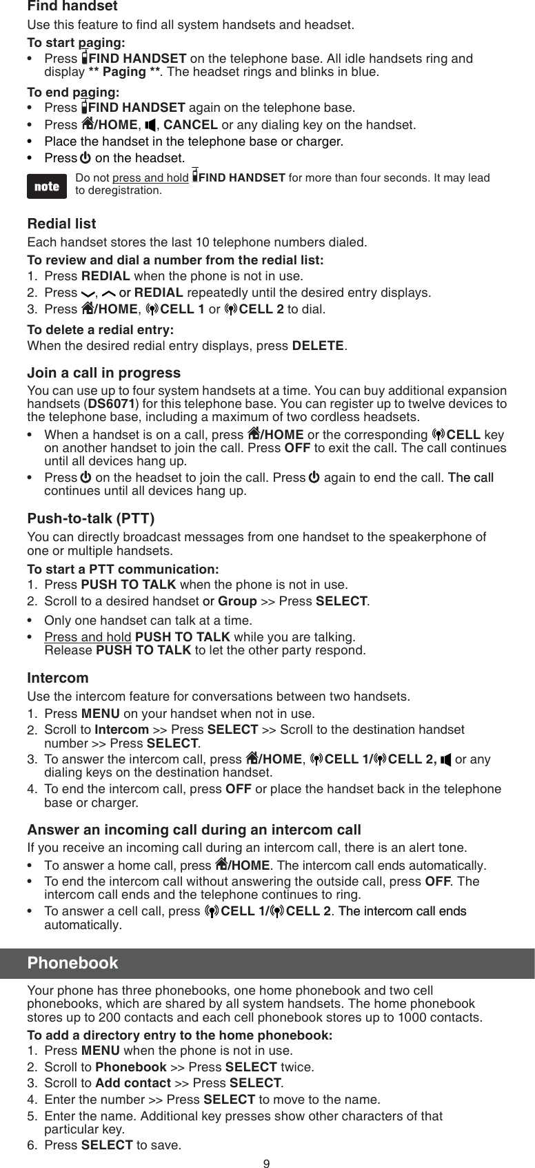 9Find handsetUse this feature to ﬁnd all system handsets and headset.To start paging:Press  FIND HANDSET on the telephone base. All idle handsets ring and display ** Paging **. The headset rings and blinks in blue. To end paging:Press  FIND HANDSET again on the telephone base.Press  /HOME,  , CANCEL or any dialing key on the handset.Place the handset in the telephone base or charger.Press  on the headset. Do not press and hold  FIND HANDSET for more than four seconds. It may lead  to deregistration. Redial list Each handset stores the last 10 telephone numbers dialed.To review and dial a number from the redial list:Press REDIAL when the phone is not in use.Press  ,   oror REDIAL repeatedly until the desired entry displays.Press  /HOME,  CELL 1 or CELL 2 to dial.To delete a redial entry:When the desired redial entry displays, press DELETE.Join a call in progressYou can use up to four system handsets at a time. You can buy additional expansion handsets (DS6071) for this telephone base. You can register up to twelve devices to the telephone base, including a maximum of two cordless headsets.When a handset is on a call, press  /HOME or the corresponding  CELL key on another handset to join the call. Press OFF to exit the call. The call continues until all devices hang up.Press   on the headset to join the call. Press   again to end the call. The callThe call continues until all devices hang up.Push-to-talk (PTT)You can directly broadcast messages from one handset to the speakerphone of one or multiple handsets.To start a PTT communication:Press PUSH TO TALK when the phone is not in use.Scroll to a desired handset oror Group &gt;&gt; Press SELECT.Only one handset can talk at a time.Press and hold PUSH TO TALK while you are talking.  Release PUSH TO TALK to let the other party respond.IntercomUse the intercom feature for conversations between two handsets.Press MENU on your handset when not in use. Scroll to Intercom &gt;&gt; Press SELECT &gt;&gt; Scroll to the destination handset number &gt;&gt; Press SELECT.To answer the intercom call, press  /HOME,  CELL 1/ CELL 2,  or any dialing keys on the destination handset.To end the intercom call, press OFF or place the handset back in the telephone base or charger.Answer an incoming call during an intercom callIf you receive an incoming call during an intercom call, there is an alert tone.To answer a home call, press  /HOME. The intercom call ends automatically.To end the intercom call without answering the outside call, press OFF. The intercom call ends and the telephone continues to ring.To answer a cell call, press  CELL 1/ CELL 2. The intercom call endsThe intercom call ends automatically.PhonebookYour phone has three phonebooks, one home phonebook and two cell phonebooks, which are shared by all system handsets. The home phonebook stores up to 200 contacts and each cell phonebook stores up to 1000 contacts.To add a directory entry to the home phonebook:Press MENU when the phone is not in use.Scroll to Phonebook &gt;&gt; Press SELECT twice.Scroll to Add contact &gt;&gt; Press SELECT.  Enter the number &gt;&gt; Press SELECT to move to the name.Enter the name. Additional key presses show other characters of that  particular key.Press SELECT to save.•••••1.2.3.••1.2.••1.2.3.4.•••1.2.3.4.5.6.