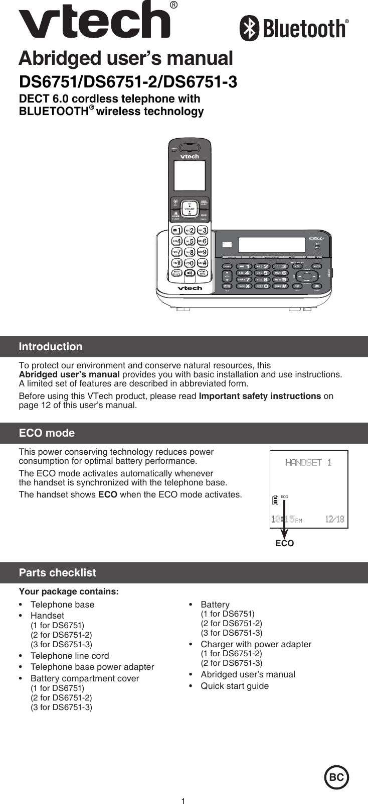 1DS6751/DS6751-2/DS6751-3DECT 6.0 cordless telephone with BLUETOOTH® wireless technologyAbridged user’s manualIntroductionTo protect our environment and conserve natural resources, this  Abridged user’s manual provides you with basic installation and use instructions. A limited set of features are described in abbreviated form.Before using this VTech product, please read Important safety instructions on page 12 of this user’s manual.ECO modeThis power conserving technology reduces power  consumption for optimal battery performance. The ECO mode activates automatically whenever  the handset is synchronized with the telephone base. The handset shows ECO when the ECO mode activates.Parts checklistYour package contains:BCTelephone baseHandset  (1 for DS6751) (2 for DS6751-2) (3 for DS6751-3)Telephone line cordTelephone base power adapterBattery compartment cover (1 for DS6751) (2 for DS6751-2) (3 for DS6751-3) •••••Battery (1 for DS6751) (2 for DS6751-2) (3 for DS6751-3)Charger with power adapter (1 for DS6751-2) (2 for DS6751-3)Abridged user’s manualQuick start guide••••ECOHANDSET 1                      10:15 P M      12/18ECO