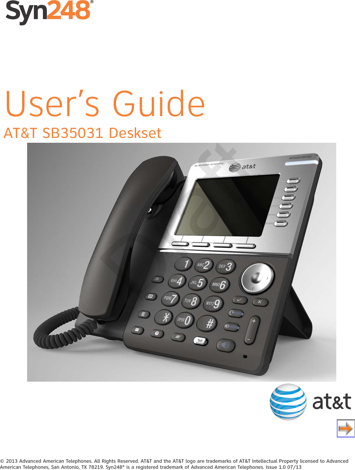 © 2013 Advanced American Telephones. All Rights Reserved. AT&amp;T and the AT&amp;T logo are trademarks of AT&amp;T Intellectual Property licensed to Advanced American Telephones, San Antonio, TX 78219. Syn248® is a registered trademark of Advanced American Telephones. Issue 1.0 07/13AT&amp;T SB35031 Deskset®User’s GuideDraft