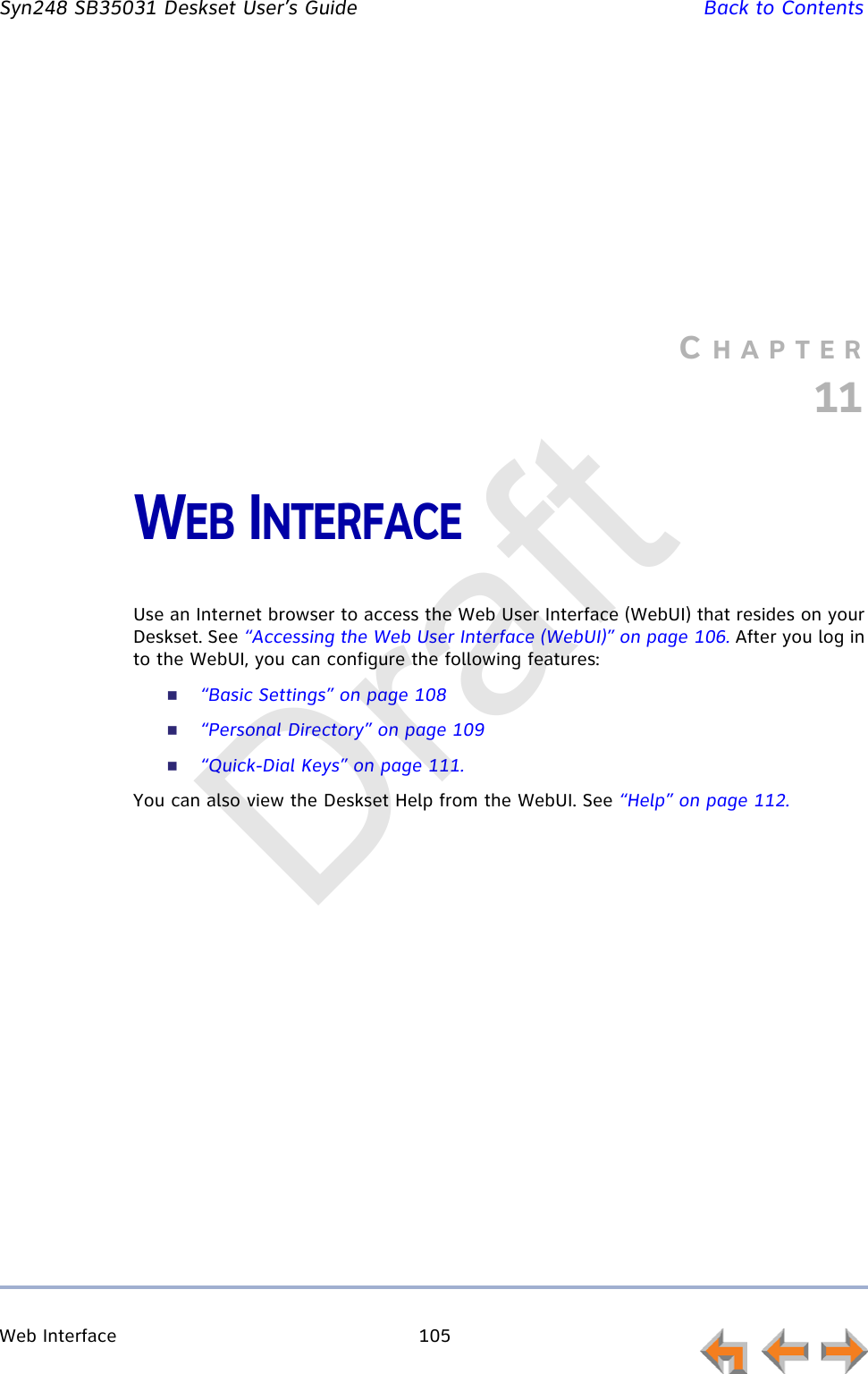 Web Interface 105         Syn248 SB35031 Deskset User’s Guide Back to ContentsCHAPTER11WEB INTERFACEUse an Internet browser to access the Web User Interface (WebUI) that resides on your Deskset. See “Accessing the Web User Interface (WebUI)” on page 106. After you log in to the WebUI, you can configure the following features:“Basic Settings” on page 108“Personal Directory” on page 109“Quick-Dial Keys” on page 111.You can also view the Deskset Help from the WebUI. See “Help” on page 112.Draft