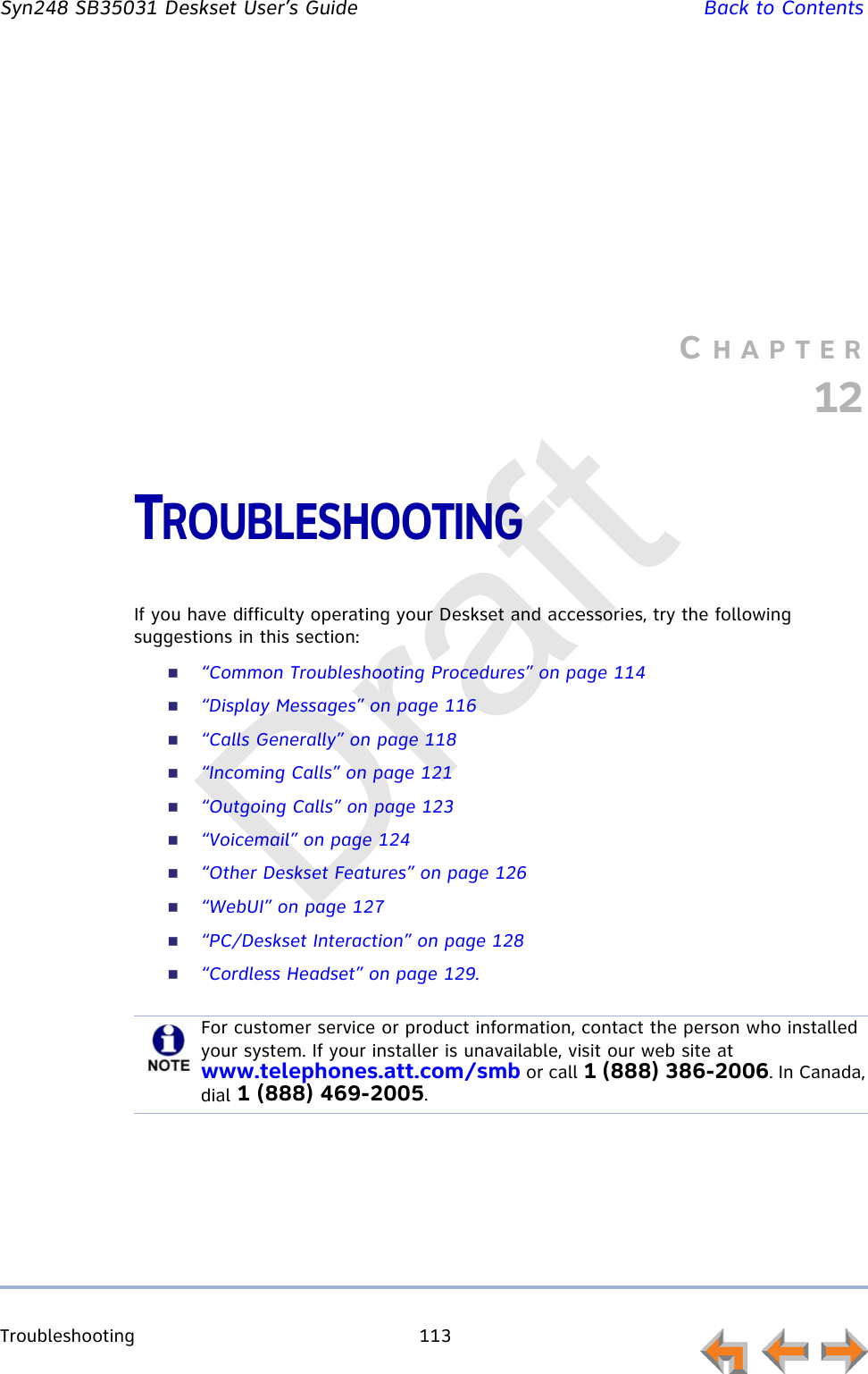 Troubleshooting 113         Syn248 SB35031 Deskset User’s Guide Back to ContentsCHAPTER12TROUBLESHOOTINGIf you have difficulty operating your Deskset and accessories, try the following suggestions in this section:“Common Troubleshooting Procedures” on page 114“Display Messages” on page 116“Calls Generally” on page 118“Incoming Calls” on page 121“Outgoing Calls” on page 123“Voicemail” on page 124“Other Deskset Features” on page 126“WebUI” on page 127“PC/Deskset Interaction” on page 128“Cordless Headset” on page 129.For customer service or product information, contact the person who installed your system. If your installer is unavailable, visit our web site at www.telephones.att.com/smb or call 1 (888) 386-2006. In Canada, dial 1 (888) 469-2005.Draft