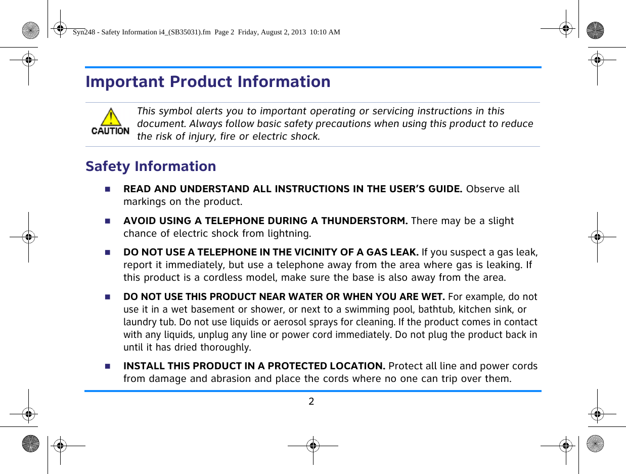 2Important Product InformationSafety InformationREAD AND UNDERSTAND ALL INSTRUCTIONS IN THE USER’S GUIDE. Observe all markings on the product.AVOID USING A TELEPHONE DURING A THUNDERSTORM. There may be a slight chance of electric shock from lightning.DO NOT USE A TELEPHONE IN THE VICINITY OF A GAS LEAK. If you suspect a gas leak, report it immediately, but use a telephone away from the area where gas is leaking. If this product is a cordless model, make sure the base is also away from the area.DO NOT USE THIS PRODUCT NEAR WATER OR WHEN YOU ARE WET. For example, do not use it in a wet basement or shower, or next to a swimming pool, bathtub, kitchen sink, or laundry tub. Do not use liquids or aerosol sprays for cleaning. If the product comes in contact with any liquids, unplug any line or power cord immediately. Do not plug the product back in until it has dried thoroughly.INSTALL THIS PRODUCT IN A PROTECTED LOCATION. Protect all line and power cords from damage and abrasion and place the cords where no one can trip over them.This symbol alerts you to important operating or servicing instructions in this document. Always follow basic safety precautions when using this product to reduce the risk of injury, fire or electric shock.Syn248 - Safety Information i4_(SB35031).fm  Page 2  Friday, August 2, 2013  10:10 AM
