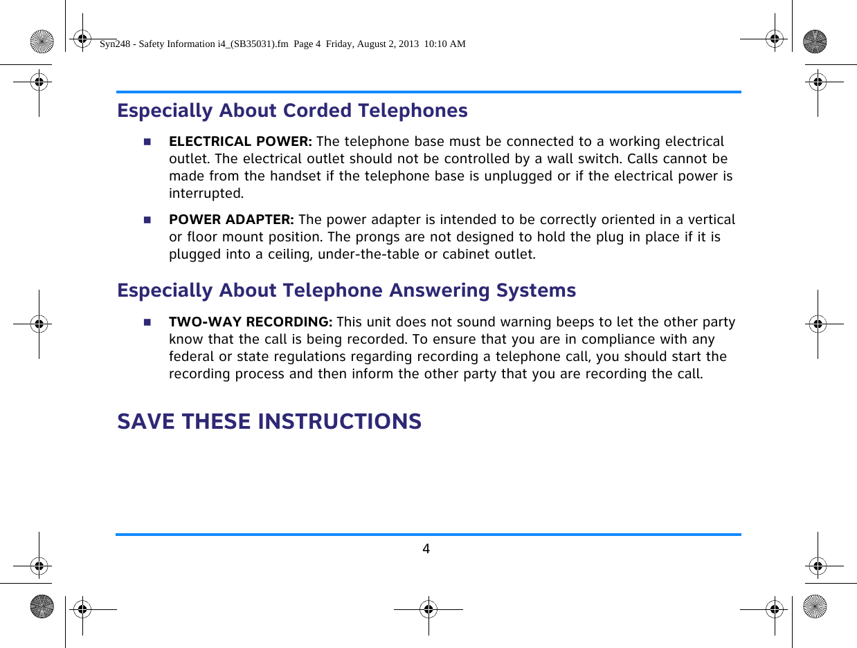 4Especially About Corded TelephonesELECTRICAL POWER: The telephone base must be connected to a working electrical outlet. The electrical outlet should not be controlled by a wall switch. Calls cannot be made from the handset if the telephone base is unplugged or if the electrical power is interrupted.POWER ADAPTER: The power adapter is intended to be correctly oriented in a vertical or floor mount position. The prongs are not designed to hold the plug in place if it is plugged into a ceiling, under-the-table or cabinet outlet.Especially About Telephone Answering SystemsTWO-WAY RECORDING: This unit does not sound warning beeps to let the other party know that the call is being recorded. To ensure that you are in compliance with any federal or state regulations regarding recording a telephone call, you should start the recording process and then inform the other party that you are recording the call.SAVE THESE INSTRUCTIONSSyn248 - Safety Information i4_(SB35031).fm  Page 4  Friday, August 2, 2013  10:10 AM