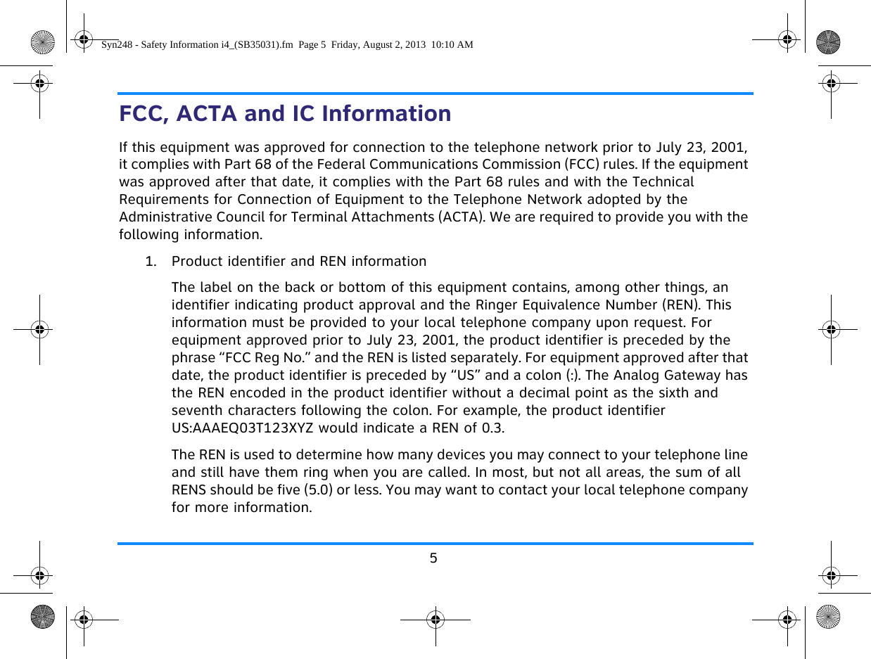 5FCC, ACTA and IC InformationIf this equipment was approved for connection to the telephone network prior to July 23, 2001, it complies with Part 68 of the Federal Communications Commission (FCC) rules. If the equipment was approved after that date, it complies with the Part 68 rules and with the Technical Requirements for Connection of Equipment to the Telephone Network adopted by the Administrative Council for Terminal Attachments (ACTA). We are required to provide you with the following information.1. Product identifier and REN informationThe label on the back or bottom of this equipment contains, among other things, an identifier indicating product approval and the Ringer Equivalence Number (REN). This information must be provided to your local telephone company upon request. For equipment approved prior to July 23, 2001, the product identifier is preceded by the phrase “FCC Reg No.” and the REN is listed separately. For equipment approved after that date, the product identifier is preceded by “US” and a colon (:). The Analog Gateway has the REN encoded in the product identifier without a decimal point as the sixth and seventh characters following the colon. For example, the product identifier US:AAAEQ03T123XYZ would indicate a REN of 0.3. The REN is used to determine how many devices you may connect to your telephone line and still have them ring when you are called. In most, but not all areas, the sum of all RENS should be five (5.0) or less. You may want to contact your local telephone company for more information.Syn248 - Safety Information i4_(SB35031).fm  Page 5  Friday, August 2, 2013  10:10 AM