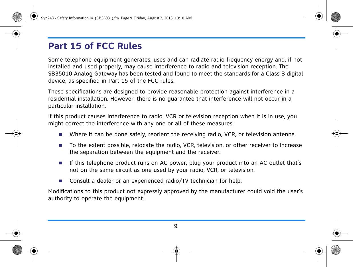 9Part 15 of FCC RulesSome telephone equipment generates, uses and can radiate radio frequency energy and, if not installed and used properly, may cause interference to radio and television reception. The SB35010 Analog Gateway has been tested and found to meet the standards for a Class B digital device, as specified in Part 15 of the FCC rules.These specifications are designed to provide reasonable protection against interference in a residential installation. However, there is no guarantee that interference will not occur in a particular installation.If this product causes interference to radio, VCR or television reception when it is in use, you might correct the interference with any one or all of these measures:Where it can be done safely, reorient the receiving radio, VCR, or television antenna.To the extent possible, relocate the radio, VCR, television, or other receiver to increase the separation between the equipment and the receiver.If this telephone product runs on AC power, plug your product into an AC outlet that’s not on the same circuit as one used by your radio, VCR, or television.Consult a dealer or an experienced radio/TV technician for help.Modifications to this product not expressly approved by the manufacturer could void the user’s authority to operate the equipment.Syn248 - Safety Information i4_(SB35031).fm  Page 9  Friday, August 2, 2013  10:10 AM