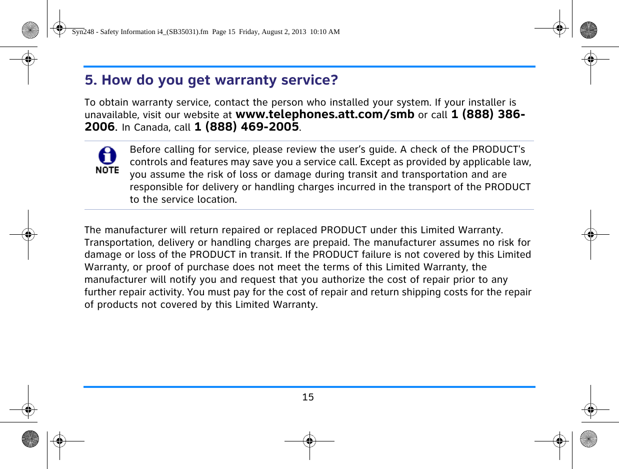155. How do you get warranty service? To obtain warranty service, contact the person who installed your system. If your installer is unavailable, visit our website at www.telephones.att.com/smb or call 1 (888) 386-2006. In Canada, call 1 (888) 469-2005.The manufacturer will return repaired or replaced PRODUCT under this Limited Warranty. Transportation, delivery or handling charges are prepaid. The manufacturer assumes no risk for damage or loss of the PRODUCT in transit. If the PRODUCT failure is not covered by this Limited Warranty, or proof of purchase does not meet the terms of this Limited Warranty, the manufacturer will notify you and request that you authorize the cost of repair prior to any further repair activity. You must pay for the cost of repair and return shipping costs for the repair of products not covered by this Limited Warranty.Before calling for service, please review the user’s guide. A check of the PRODUCT&apos;s controls and features may save you a service call. Except as provided by applicable law, you assume the risk of loss or damage during transit and transportation and are responsible for delivery or handling charges incurred in the transport of the PRODUCT to the service location.Syn248 - Safety Information i4_(SB35031).fm  Page 15  Friday, August 2, 2013  10:10 AM