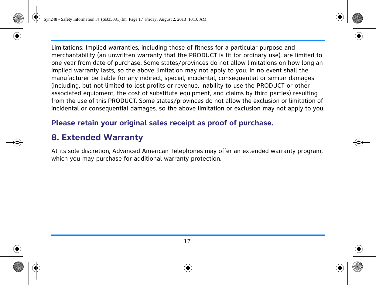 17Limitations: Implied warranties, including those of fitness for a particular purpose and merchantability (an unwritten warranty that the PRODUCT is fit for ordinary use), are limited to one year from date of purchase. Some states/provinces do not allow limitations on how long an implied warranty lasts, so the above limitation may not apply to you. In no event shall the manufacturer be liable for any indirect, special, incidental, consequential or similar damages (including, but not limited to lost profits or revenue, inability to use the PRODUCT or other associated equipment, the cost of substitute equipment, and claims by third parties) resulting from the use of this PRODUCT. Some states/provinces do not allow the exclusion or limitation of incidental or consequential damages, so the above limitation or exclusion may not apply to you.Please retain your original sales receipt as proof of purchase.8. Extended WarrantyAt its sole discretion, Advanced American Telephones may offer an extended warranty program, which you may purchase for additional warranty protection.Syn248 - Safety Information i4_(SB35031).fm  Page 17  Friday, August 2, 2013  10:10 AM