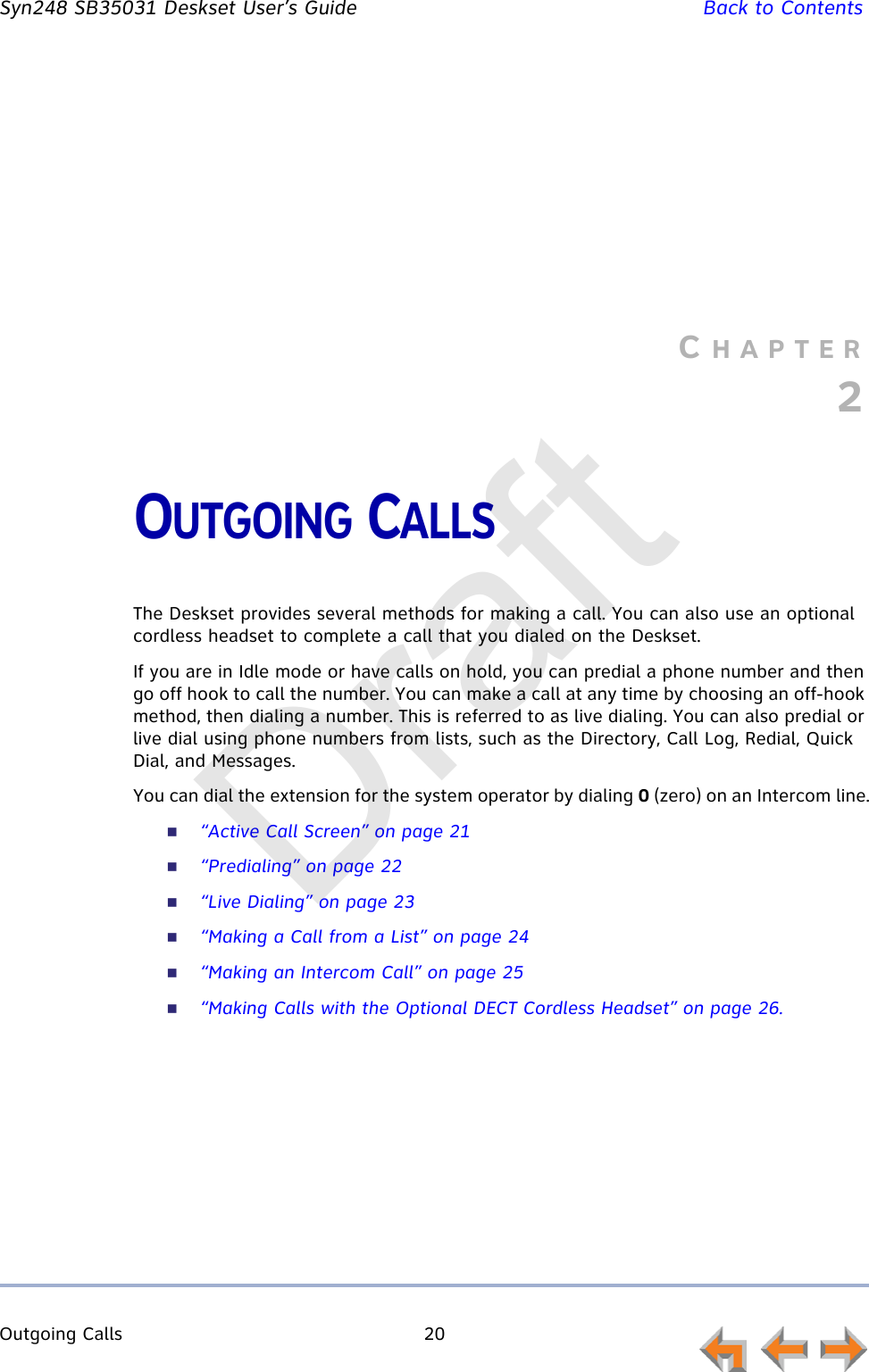 Outgoing Calls 20         Syn248 SB35031 Deskset User’s Guide Back to ContentsCHAPTER2OUTGOING CALLSThe Deskset provides several methods for making a call. You can also use an optional cordless headset to complete a call that you dialed on the Deskset.If you are in Idle mode or have calls on hold, you can predial a phone number and then go off hook to call the number. You can make a call at any time by choosing an off-hook method, then dialing a number. This is referred to as live dialing. You can also predial or live dial using phone numbers from lists, such as the Directory, Call Log, Redial, Quick Dial, and Messages.You can dial the extension for the system operator by dialing 0 (zero) on an Intercom line.“Active Call Screen” on page 21“Predialing” on page 22“Live Dialing” on page 23“Making a Call from a List” on page 24“Making an Intercom Call” on page 25“Making Calls with the Optional DECT Cordless Headset” on page 26.Draft