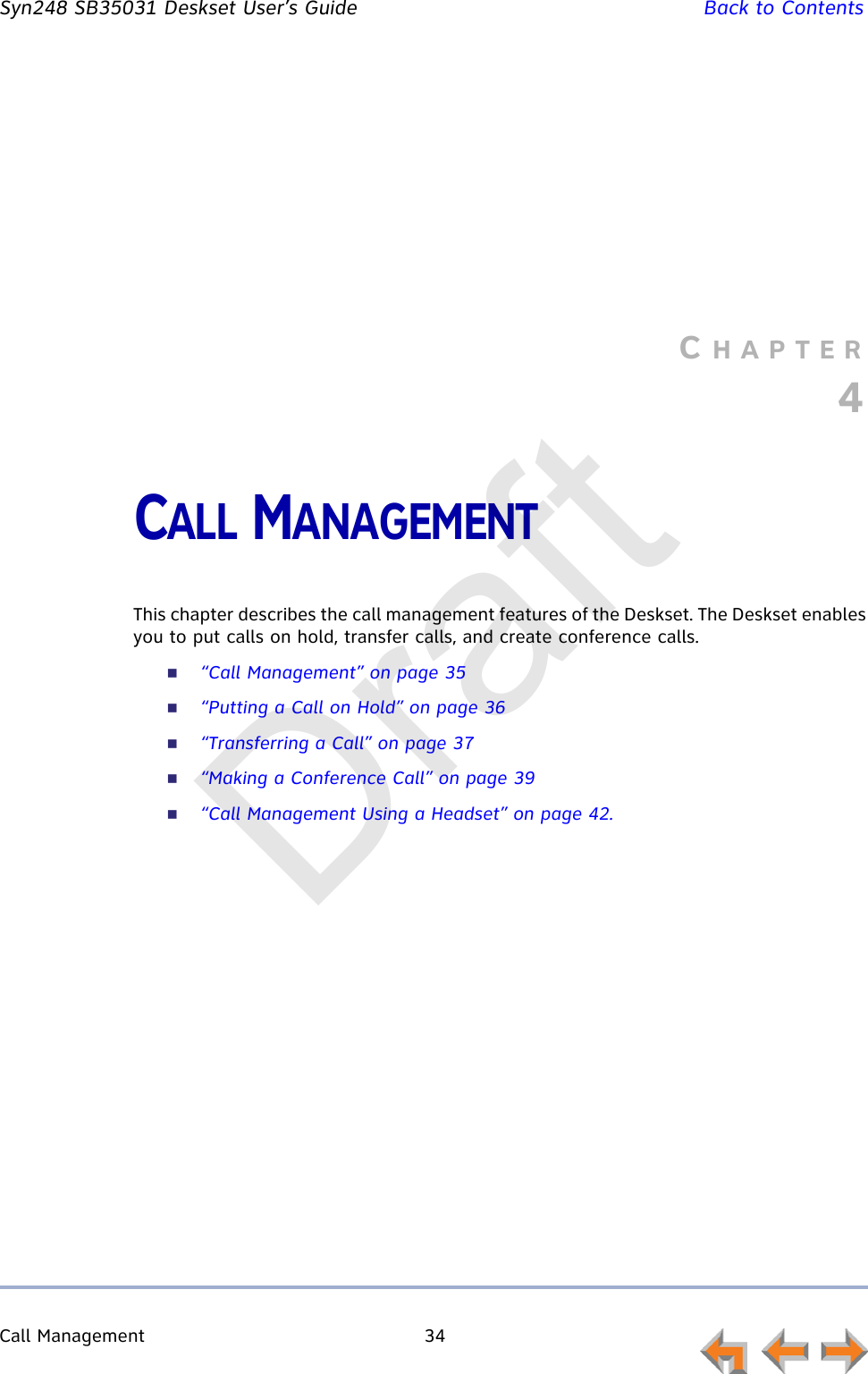 Call Management 34         Syn248 SB35031 Deskset User’s Guide Back to ContentsCHAPTER4CALL MANAGEMENTThis chapter describes the call management features of the Deskset. The Deskset enables you to put calls on hold, transfer calls, and create conference calls.“Call Management” on page 35“Putting a Call on Hold” on page 36“Transferring a Call” on page 37“Making a Conference Call” on page 39“Call Management Using a Headset” on page 42.Draft