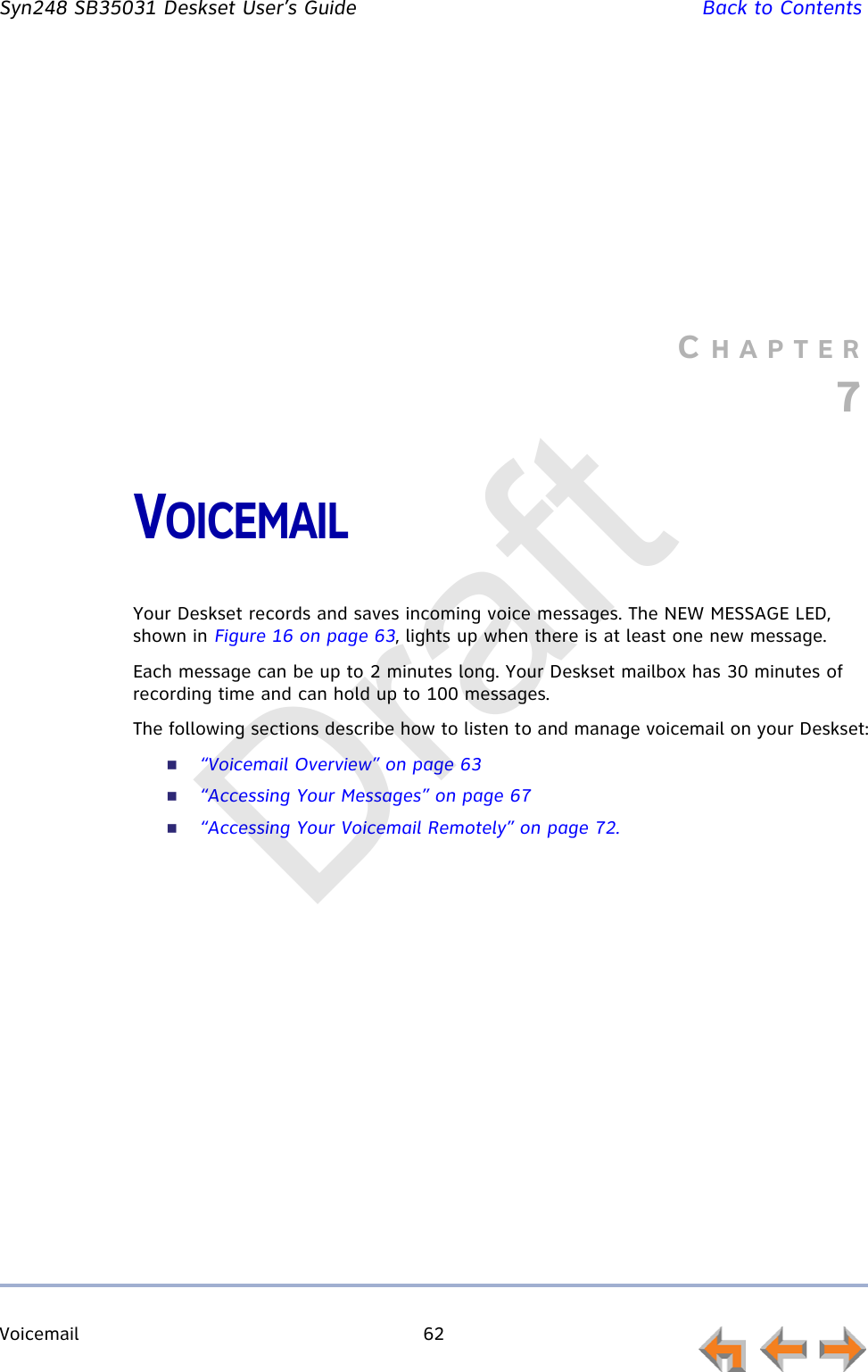 Voicemail 62         Syn248 SB35031 Deskset User’s Guide Back to ContentsCHAPTER7VOICEMAILYour Deskset records and saves incoming voice messages. The NEW MESSAGE LED, shown in Figure 16 on page 63, lights up when there is at least one new message. Each message can be up to 2 minutes long. Your Deskset mailbox has 30 minutes of recording time and can hold up to 100 messages.The following sections describe how to listen to and manage voicemail on your Deskset:“Voicemail Overview” on page 63“Accessing Your Messages” on page 67“Accessing Your Voicemail Remotely” on page 72.Draft