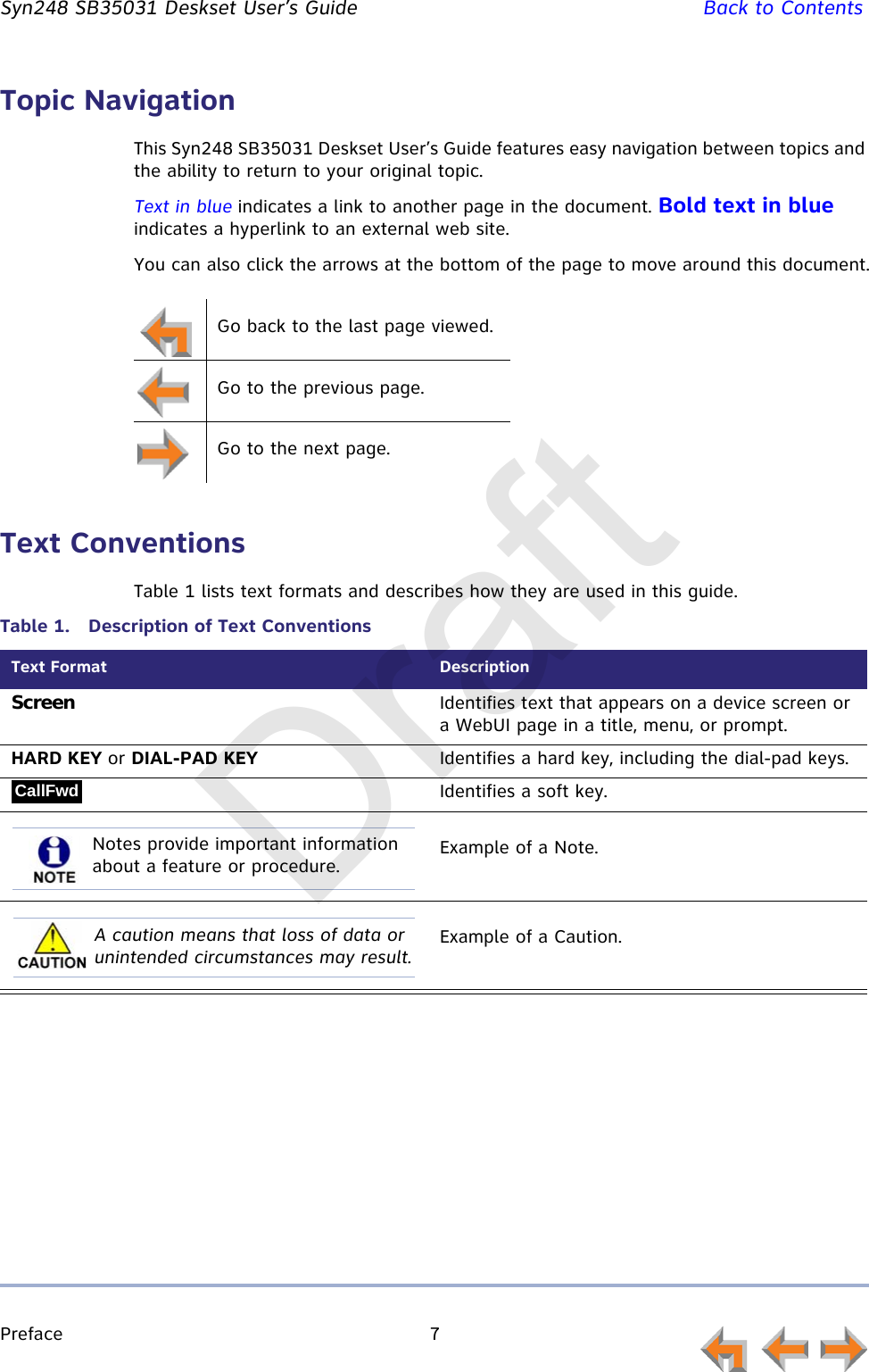 Preface 7         Syn248 SB35031 Deskset User’s Guide Back to ContentsTopic NavigationThis Syn248 SB35031 Deskset User’s Guide features easy navigation between topics and the ability to return to your original topic.Text in blue indicates a link to another page in the document. Bold text in blue indicates a hyperlink to an external web site.You can also click the arrows at the bottom of the page to move around this document.Text ConventionsTable 1 lists text formats and describes how they are used in this guide.Go back to the last page viewed.Go to the previous page.Go to the next page.Table 1.  Description of Text ConventionsText Format DescriptionScreen Identifies text that appears on a device screen or a WebUI page in a title, menu, or prompt.HARD KEY or DIAL-PAD KEY Identifies a hard key, including the dial-pad keys.Identifies a soft key.Example of a Note.Example of a Caution.CallFwdNotes provide important information about a feature or procedure.A caution means that loss of data or unintended circumstances may result.Draft