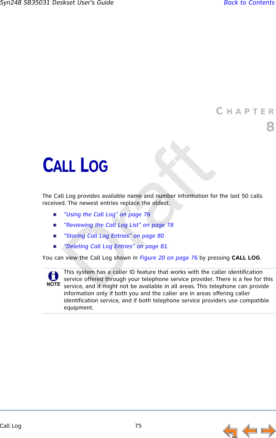 Call Log 75         Syn248 SB35031 Deskset User’s Guide Back to ContentsCHAPTER8CALL LOGThe Call Log provides available name and number information for the last 50 calls received. The newest entries replace the oldest.“Using the Call Log” on page 76“Reviewing the Call Log List” on page 78“Storing Call Log Entries” on page 80“Deleting Call Log Entries” on page 81.You can view the Call Log shown in Figure 20 on page 76 by pressing CALL LOG.This system has a caller ID feature that works with the caller identification service offered through your telephone service provider. There is a fee for this service, and it might not be available in all areas. This telephone can provide information only if both you and the caller are in areas offering caller identification service, and if both telephone service providers use compatible equipment.Draft