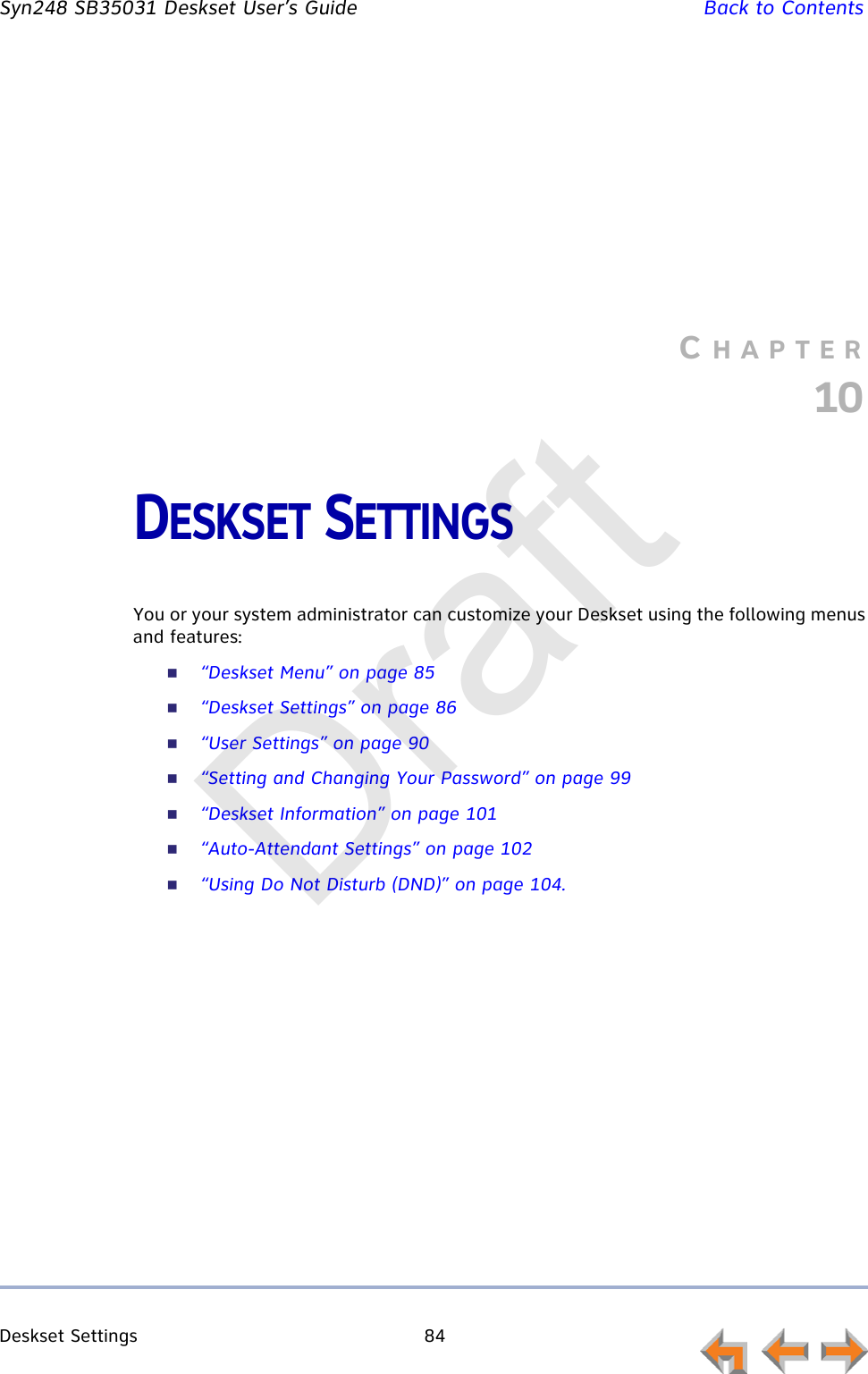 Deskset Settings 84         Syn248 SB35031 Deskset User’s Guide Back to ContentsCHAPTER10DESKSET SETTINGSYou or your system administrator can customize your Deskset using the following menus and features:“Deskset Menu” on page 85“Deskset Settings” on page 86“User Settings” on page 90“Setting and Changing Your Password” on page 99“Deskset Information” on page 101“Auto-Attendant Settings” on page 102“Using Do Not Disturb (DND)” on page 104.Draft