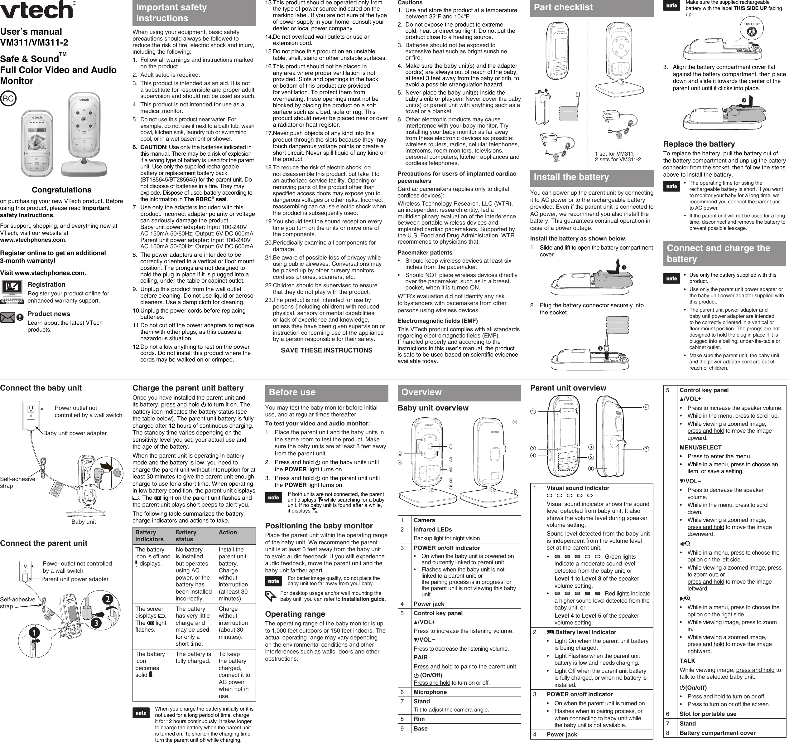 Make sure the supplied rechargeable battery with the label THIS SIDE UP facing up.Align the battery compartment cover at against the battery compartment, then place down and slide it towards the center of the parent unit until it clicks into place.3.User’s manualVM311/VM311-2Safe &amp; SoundTM  Full Color Video and Audio MonitorCongratulationson purchasing your new VTech product. Before using this product, please read Important safety instructions. For support, shopping, and everything new at VTech, visit our website at  www.vtechphones.com.Register online to get an additional  3-month warranty!Visit www.vtechphones.com.RegistrationRegister your product online for enhanced warranty support.Product newsLearn about the latest VTech products.BCWhen using your equipment, basic safety precautions should always be followed to reduce the risk of re, electric shock and injury, including the following:Follow all warnings and instructions marked on the product.Adult setup is required.This product is intended as an aid. It is not a substitute for responsible and proper adult supervision and should not be used as such.This product is not intended for use as a medical monitor.Do not use this product near water. For example, do not use it next to a bath tub, wash bowl, kitchen sink, laundry tub or swimming pool, or in a wet basement or shower.CAUTION: Use only the batteries indicated in this manual. There may be a risk of explosion if a wrong type of battery is used for the parent unit. Use only the supplied rechargeable battery or replacement battery pack (BT185645/BT285645) for the parent unit. Do not dispose of batteries in a re. They may explode. Dispose of used battery according to the information in The RBRC® seal.Use only the adapters included with this product. Incorrect adapter polarity or voltage can seriously damage the product.  Baby unit power adapter: Input 100-240V AC 150mA 50/60Hz; Output: 6V DC 600mA Parent unit power adapter: Input 100-240V AC 150mA 50/60Hz; Output: 6V DC 600mA.The power adapters are intended to be correctly oriented in a vertical or oor mount position. The prongs are not designed to hold the plug in place if it is plugged into a ceiling, under-the-table or cabinet outlet.Unplug this product from the wall outlet before cleaning. Do not use liquid or aerosol cleaners. Use a damp cloth for cleaning.Unplug the power cords before replacing batteries.Do not cut off the power adapters to replace them with other plugs, as this causes a hazardous situation.Do not allow anything to rest on the power cords. Do not install this product where the cords may be walked on or crimped.1.2.3.4.5.6.7.8.9.10.11.12.This product should be operated only from the type of power source indicated on the marking label. If you are not sure of the type of power supply in your home, consult your dealer or local power company.Do not overload wall outlets or use an extension cord.Do not place this product on an unstable table, shelf, stand or other unstable surfaces.This product should not be placed in any area where proper ventilation is not provided. Slots and openings in the back or bottom of this product are provided for ventilation. To protect them from overheating, these openings must not be blocked by placing the product on a soft surface such as a bed, sofa or rug. This product should never be placed near or over a radiator or heat register.Never push objects of any kind into this product through the slots because they may touch dangerous voltage points or create a short circuit. Never spill liquid of any kind on the product.To reduce the risk of electric shock, do not disassemble this product, but take it to an authorized service facility. Opening or removing parts of the product other than specied access doors may expose you to dangerous voltages or other risks. Incorrect reassembling can cause electric shock when the product is subsequently used.You should test the sound reception every time you turn on the units or move one of the components.Periodically examine all components for damage.Be aware of possible loss of privacy while using public airwaves. Conversations may be picked up by other nursery monitors, cordless phones, scanners, etc.Children should be supervised to ensure that they do not play with the product.The product is not intended for use by persons (including children) with reduced physical, sensory or mental capabilities, or lack of experience and knowledge, unless they have been given supervision or instruction concerning use of the appliance by a person responsible for their safety.SAVE THESE INSTRUCTIONS13.14.15.16.17.18.19.20.21.22.23.Important safety instructionsCautionsUse and store the product at a temperature between 32oF and 104oF.Do not expose the product to extreme cold, heat or direct sunlight. Do not put the product close to a heating source.Batteries should not be exposed to excessive heat such as bright sunshine  or re.Make sure the baby unit(s) and the adapter cord(s) are always out of reach of the baby, at least 3 feet away from the baby or crib, to avoid a possible strangulation hazard.Never place the baby unit(s) inside the baby’s crib or playpen. Never cover the baby unit(s) or parent unit with anything such as a towel or a blanket.Other electronic products may cause interference with your baby monitor. Try installing your baby monitor as far away from these electronic devices as possible: wireless routers, radios, cellular telephones, intercoms, room monitors, televisions, personal computers, kitchen appliances and cordless telephones.Precautions for users of implanted cardiac pacemakersCardiac pacemakers (applies only to digital cordless devices):Wireless Technology Research, LLC (WTR), an independent research entity, led a multidisciplinary evaluation of the interference between portable wireless devices and implanted cardiac pacemakers. Supported by the U.S. Food and Drug Administration, WTR recommends to physicians that:Pacemaker patientsShould keep wireless devices at least six inches from the pacemaker.Should NOT place wireless devices directly over the pacemaker, such as in a breast pocket, when it is turned ON.WTR’s evaluation did not identify any risk to bystanders with pacemakers from other persons using wireless devices.Electromagnetic fields (EMF)This VTech product complies with all standards regarding electromagnetic elds (EMF). If handled properly and according to the instructions in this user’s manual, the product is safe to be used based on scientic evidence available today.1.2.3.4.5.6.••You can power up the parent unit by connecting it to AC power or to the rechargeable battery provided. Even if the parent unit is connected to AC power, we recommend you also install the battery. This guarantees continual operation in case of a power outage.Install the battery as shown below.Slide and lift to open the battery compartment cover. Plug the battery connector securely into the socket.   1.2.Install the batteryReplace the batteryTo replace the battery, pull the battery out of the battery compartment and unplug the battery connector from the socket, then follow the steps above to install the battery.The operating time for using the rechargeable battery is short. If you want to monitor your baby for a long time, we recommend you connect the parent unit to AC power.If the parent unit will not be used for a long time, disconnect and remove the battery to prevent possible leakage.Use only the battery supplied with this product.Use only the parent unit power adapter or the baby unit power adapter supplied with this product. The parent unit power adapter and baby unit power adapter are intended to be correctly oriented in a vertical or oor mount position. The prongs are not designed to hold the plug in place if it is plugged into a ceiling, under-the-table or cabinet outlet.Make sure the parent unit, the baby unit and the power adapter cord are out of reach of children.••••••Connect and charge the batteryConnect the baby unitConnect the parent unit Power outlet not controlled by a wall switchParent unit power adapterSelf-adhesive strapCharge the parent unit batteryOnce you have installed the parent unit and its battery, press and hold   to turn it on. The battery icon indicates the battery status (see the table below). The parent unit battery is fully charged after 12 hours of continuous charging. The standby time varies depending on the sensitivity level you set, your actual use and the age of the battery.When the parent unit is operating in battery mode and the battery is low, you need to charge the parent unit without interruption for at least 30 minutes to give the parent unit enough charge to use for a short time. When operating in low battery condition, the parent unit displays . The   light on the parent unit flashes and the parent unit plays short beeps to alert you.The following table summarizes the battery charge indicators and actions to take.Battery indicatorsBattery statusActionThe battery icon is off and  displays.No battery is installed but operates using AC power, or the battery has been installed incorrectly.Install the parent unit battery. Charge without interruption (at least 30 minutes).The screen displays  .  The   light flashes.The battery has very little charge and may be used for only a short time.Charge without interruption (about 30 minutes).The battery icon becomes solid  .The battery is fully charged.To keep the battery charged, connect it to AC power when not in use.When you charge the battery initially or it is not used for a long period of time, charge it for 12 hours continuously. It takes longer to charge the battery when the parent unit is turned on. To shorten the charging time, turn the parent unit off while charging.You may test the baby monitor before initial use, and at regular times thereafter. To test your video and audio monitor:Place the parent unit and the baby units in the same room to test the product. Make sure the baby units are at least 3 feet away from the parent unit.Press and hold  on the baby units until the POWER light turns on.Press and hold   on the parent unit until the POWER light turns on.If both units are not connected, the parent unit displays   while searching for a baby unit. If no baby unit is found after a while,  it displays  .Positioning the baby monitorPlace the parent unit within the operating range of the baby unit. We recommend the parent unit is at least 3 feet away from the baby unit to avoid audio feedback. If you still experience audio feedback, move the parent unit and the baby unit farther apart.For better image quality, do not place the baby unit too far away from your baby.For desktop usage and/or wall mounting the baby unit, you can refer to Installation guide.Operating rangeThe operating range of the baby monitor is up to 1,000 feet outdoors or 150 feet indoors. The actual operating range may vary depending on the environmental conditions and other interferences such as walls, doors and other obstructions. 1.2.3.Before useBaby unit overview1Camera2Infrared LEDsBackup light for night vision.3POWER on/off indicatorOn when the baby unit is powered on and currently linked to parent unit.Flashes when the baby unit is not linked to a parent unit; or  the pairing process is in progress; or  the parent unit is not viewing this baby unit.••4Power jack5Control key panel/VOL+Press to increase the listening volume./VOL-Press to decrease the listening volume.PAIRPress and hold to pair to the parent unit. (On/Off)Press and hold to turn on or off.6Microphone7StandTilt to adjust the camera angle.8Rim9BaseParent unit overview1Visual sound indicator Visual sound indicator shows the sound level detected from baby unit. It also shows the volume level during speaker volume setting.Sound level detected from the baby unit is independent from the volume level set at the parent unit.   Green lights indicate a moderate sound level detected from the baby unit; orLevel 1 to Level 3 of the speaker volume setting.   Red lights indicate a higher sound level detected from the baby unit; orLevel 4 to Level 5 of the speaker volume setting.••2 Battery level indicatorLight On when the parent unit battery is being charged.Light Flashes when the parent unit battery is low and needs charging.Light Off when the parent unit battery is fully charged, or when no battery is installed.•••3POWER on/off indicatorOn when the parent unit is turned on.Flashes when in pairing process, or when connecting to baby unit while the baby unit is not available.••4Power jackOverview 5Control key panel/VOL+Press to increase the speaker volume.While in the menu, press to scroll up.While viewing a zoomed image,  press and hold to move the image upward.MENU/SELECTPress to enter the menu.While in a menu, press to choose an item, or save a setting./VOL-Press to decrease the speaker volume.While in the menu, press to scroll down.While viewing a zoomed image,  press and hold to move the image downward./While in a menu, press to choose the option on the left side.While viewing a zoomed image, press to zoom out; or  press and hold to move the image leftward./While in a menu, press to choose the option on the right side.While viewing image, press to zoom in.While viewing a zoomed image,  press and hold to move the image rightward.TALKWhile viewing image, press and hold to talk to the selected baby unit.(On/off)Press and hold to turn on or off.Press to turn on or off the screen.•••••••••••••••6Slot for portable use7Stand8Battery compartment coverrBaby unitPower outlet not controlled by a wall switchBaby unit power adapterSelf-adhesive strapPart checklistTHIS SIDE UP1 set for VM311; 2 sets for VM311-2