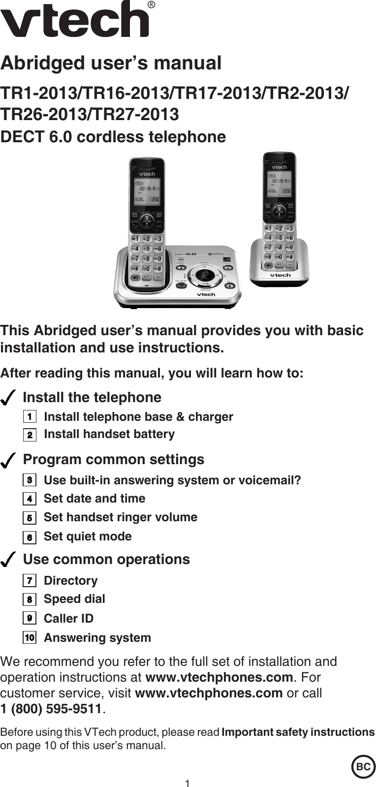 1Abridged user’s manualTR1-2013/TR16-2013/TR17-2013/TR2-2013/ TR26-2013/TR27-2013DECT 6.0 cordless telephoneThis Abridged user’s manual provides you with basic installation and use instructions.After reading this manual, you will learn how to:BCInstall the telephone Install telephone base &amp; chargerInstall handset battery 45Set date and timeProgram common settingsSet handset ringer volume Use common operationsDirectorySpeed dial Caller ID  32176Set quiet mode9810We recommend you refer to the full set of installation and operation instructions at www.vtechphones.com. For customer service, visit www.vtechphones.com or call  1 (800) 595-9511.Before using this VTech product, please read Important safety instructions on page 10 of this user’s manual.Answering systemUse built-in answering system or voicemail?