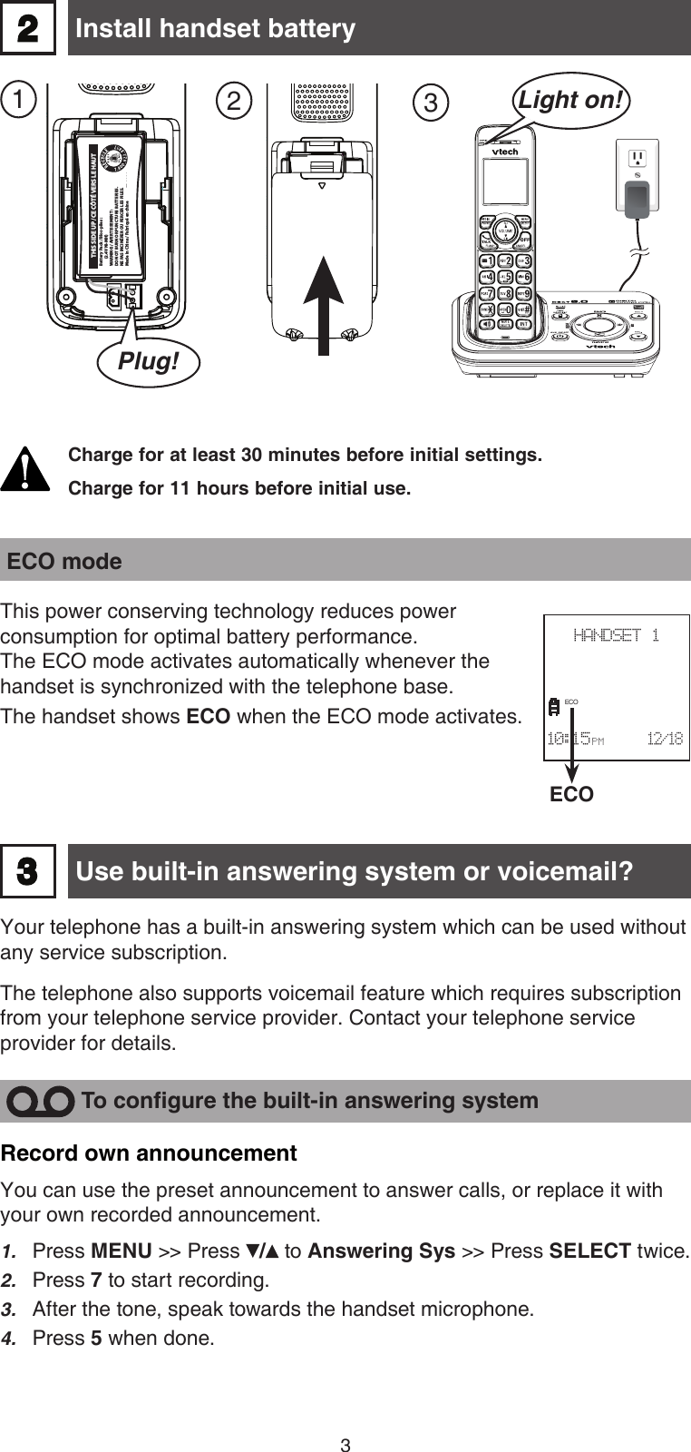 3 Install handset battery2Charge for at least 30 minutes before initial settings.Charge for 11 hours before initial use. 123Light on!ECOHANDSET 1                      10:15 PM      12/18ECO ECO modeThis power conserving technology reduces power  consumption for optimal battery performance.  The ECO mode activates automatically whenever the handset is synchronized with the telephone base. The handset shows ECO when the ECO mode activates. Use built-in answering system or voicemail?Your telephone has a built-in answering system which can be used without any service subscription. The telephone also supports voicemail feature which requires subscription from your telephone service provider. Contact your telephone service provider for details. 3Record own announcementYou can use the preset announcement to answer calls, or replace it with your own recorded announcement.Press MENU &gt;&gt; Press /  to Answering Sys &gt;&gt; Press SELECT twice.Press 7 to start recording.After the tone, speak towards the handset microphone. Press 5 when done.1.2.3.4.  To congure the built-in answering systemBattery Pack / Bloc-piles :  (2.4V Ni-MH)WARNING / AVERTISSEMENT :DO NOT BURN OR PUNCTURE BATTERIES.NE PAS INCINÉRER OU PERCER LES PILES.Made in China / Fabriqué en chine THIS SIDE UP / CE CÔTÉ VERS LE HAUTCR1232Plug!