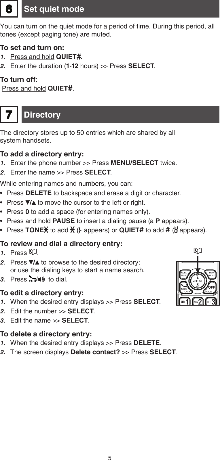 5The directory stores up to 50 entries which are shared by all  system handsets.To add a directory entry:Enter the phone number &gt;&gt; Press MENU/SELECT twice.Enter the name &gt;&gt; Press SELECT.While entering names and numbers, you can:Press DELETE to backspace and erase a digit or character. Press / to move the cursor to the left or right. Press 0 to add a space (for entering names only).Press and hold PAUSE to insert a dialing pause (a P appears).Press TONE  to add   (  appears) or QUIET# to add # (  appears).To review and dial a directory entry:Press  .Press / to browse to the desired directory; or use the dialing keys to start a name search. Press  /   to dial.To edit a directory entry:When the desired entry displays &gt;&gt; Press SELECT.Edit the number &gt;&gt; SELECT.Edit the name &gt;&gt; SELECT.To delete a directory entry:When the desired entry displays &gt;&gt; Press DELETE.The screen displays Delete contact? &gt;&gt; Press SELECT. 1.2.•••••1.2.3.1.2.3.1.2. Directory7You can turn on the quiet mode for a period of time. During this period, all tones (except paging tone) are muted.To set and turn on:Press and hold QUIET#.Enter the duration (1-12 hours) &gt;&gt; Press SELECT.To turn off: Press and hold QUIET#.1.2. Set quiet mode6
