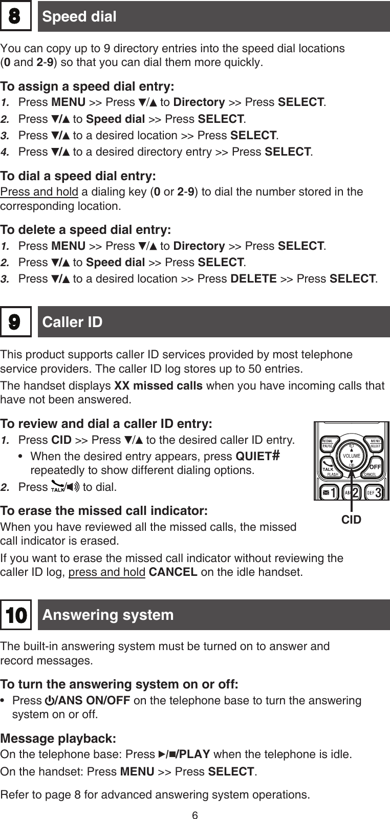 6This product supports caller ID services provided by most telephone service providers. The caller ID log stores up to 50 entries. The handset displays XX missed calls when you have incoming calls that have not been answered.To review and dial a caller ID entry:Press CID &gt;&gt; Press /  to the desired caller ID entry.When the desired entry appears, press QUIET# repeatedly to show different dialing options.2.  Press  /  to dial. To erase the missed call indicator:When you have reviewed all the missed calls, the missed call indicator is erased.If you want to erase the missed call indicator without reviewing the  caller ID log, press and hold CANCEL on the idle handset.1.• Caller ID Answering system10The built-in answering system must be turned on to answer and  record messages.To turn the answering system on or off:Press  /ANS ON/OFF on the telephone base to turn the answering system on or off. Message playback:On the telephone base: Press  /PLAY when the telephone is idle. On the handset: Press MENU &gt;&gt; Press SELECT.Refer to page 8 for advanced answering system operations.•98 Speed dial You can copy up to 9 directory entries into the speed dial locations  (0 and 2-9) so that you can dial them more quickly. To assign a speed dial entry:Press MENU &gt;&gt; Press / to Directory &gt;&gt; Press SELECT.Press /  to Speed dial &gt;&gt; Press SELECT.Press /  to a desired location &gt;&gt; Press SELECT.Press /  to a desired directory entry &gt;&gt; Press SELECT.To dial a speed dial entry:Press and hold a dialing key (0 or 2-9) to dial the number stored in the corresponding location.To delete a speed dial entry:Press MENU &gt;&gt; Press / to Directory &gt;&gt; Press SELECT.Press /  to Speed dial &gt;&gt; Press SELECT.Press /  to a desired location &gt;&gt; Press DELETE &gt;&gt; Press SELECT.1.2.3.4.1.2.3.CID