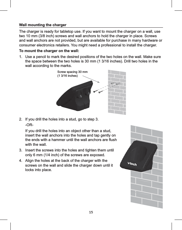 15Wall mounting the chargerThe charger is ready for tabletop use. If you want to mount the charger on a wall, use two 10 mm (3/8 inch) screws and wall anchors to hold the charger in place. Screws and wall anchors are not provided, but are available for purchase in many hardware or consumer electronics retailers. You might need a professional to install the charger.To mount the charger on the wall:1. the space between the two holes is 30 mm (1 3/16 inches). Drill two holes in the wall according to the marks.2.  If you drill the holes into a stud, go to step 3.If you drill the holes into an object other than a stud, insert the wall anchors into the holes and tap gently on with the wall.3.  Insert the screws into the holes and tighten them until 4.  Align the holes at the back of the charger with the screws on the wall and slide the charger down until it locks into place.Screw spacing 30 mm (1 3/16 inches)