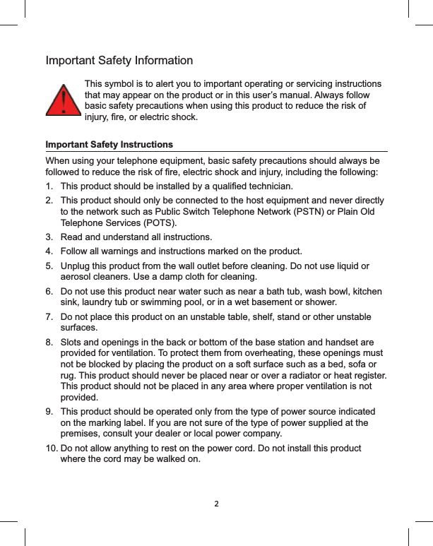 2Important Safety InformationThis symbol is to alert you to important operating or servicing instructions that may appear on the product or in this user’s manual. Always follow basic safety precautions when using this product to reduce the risk of Important Safety InstructionsWhen using your telephone equipment, basic safety precautions should always be 1. 2.  This product should only be connected to the host equipment and never directly to the network such as Public Switch Telephone Network (PSTN) or Plain Old Telephone Services (POTS).3.  Read and understand all instructions.4.  Follow all warnings and instructions marked on the product.5.  Unplug this product from the wall outlet before cleaning. Do not use liquid or aerosol cleaners. Use a damp cloth for cleaning.6.  Do not use this product near water such as near a bath tub, wash bowl, kitchen sink, laundry tub or swimming pool, or in a wet basement or shower.7.  Do not place this product on an unstable table, shelf, stand or other unstable surfaces.8.  Slots and openings in the back or bottom of the base station and handset are provided for ventilation. To protect them from overheating, these openings must not be blocked by placing the product on a soft surface such as a bed, sofa or rug. This product should never be placed near or over a radiator or heat register. This product should not be placed in any area where proper ventilation is not provided.9.  This product should be operated only from the type of power source indicated on the marking label. If you are not sure of the type of power supplied at the premises, consult your dealer or local power company.10. Do not allow anything to rest on the power cord. Do not install this product where the cord may be walked on.