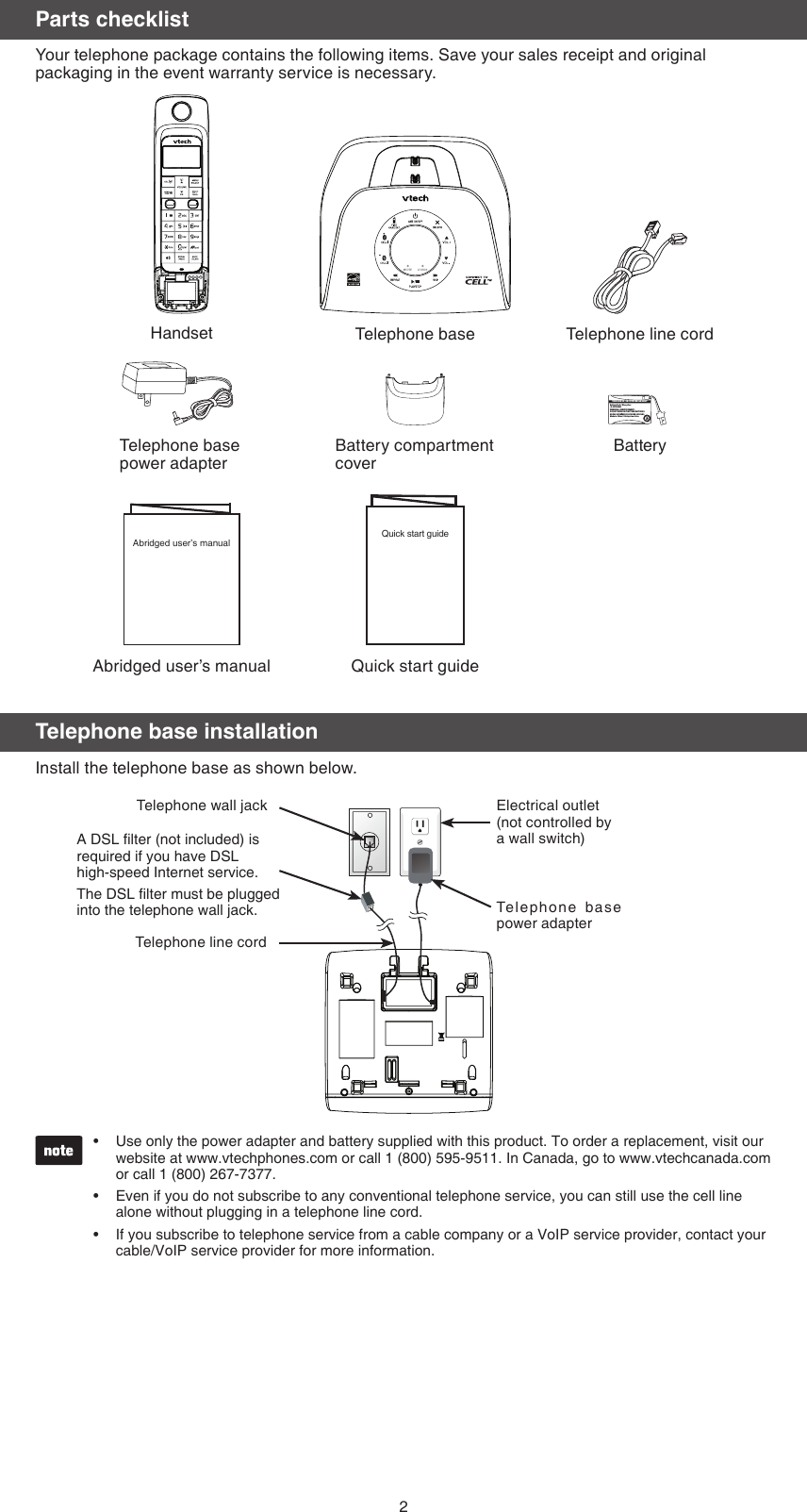 Telephone base installationInstall the telephone base as shown below.Use only the power adapter and battery supplied with this product. To order a replacement, visit our website at www.vtechphones.com or call 1 (800) 595-9511. In Canada, go to www.vtechcanada.com or call 1 (800) 267-7377.Even if you do not subscribe to any conventional telephone service, you can still use the cell line alone without plugging in a telephone line cord.If you subscribe to telephone service from a cable company or a VoIP service provider, contact your cable/VoIP service provider for more information.•••2Telephone wall jack Electrical outlet (not controlled by   a wall switch)Telepho ne  base power adapterTelephone line cordA DSL lter (not included) is required if you have DSL  high-speed Internet service.The DSL lter must be plugged into the telephone wall jack.Parts checklistYour telephone package contains the following items. Save your sales receipt and original packaging in the event warranty service is necessary.Abridged user’s manual Quick start guideTelephone line cordBatteryTelephone base                     power adapterBattery compartment coverHandset Telephone baseBattery Pack / Bloc-piles : (2.4V Ni-MH)WARNING / AVERTISSEMENT :DO NOT BURN OR PUNCTURE BATTERIES.NE PAS INCINÉRER OU PERCER LES PILES.Made in China / Fabriqué en chineTHIS SIDE UP / CE CÔTÉ VERS LE HAUTQuick start guideAbridged user’s manual