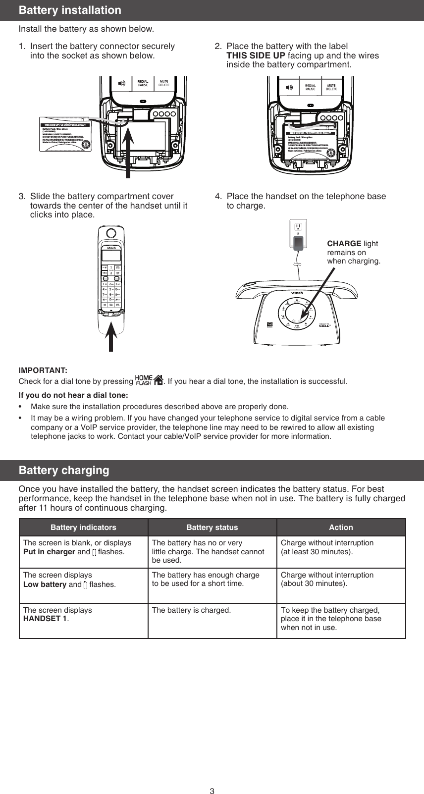 3Battery chargingOnce you have installed the battery, the handset screen indicates the battery status. For best performance, keep the handset in the telephone base when not in use. The battery is fully charged after 11 hours of continuous charging.Battery indicators Battery status ActionThe screen is blank, or displays Put in charger and   ashes.The battery has no or very  little charge. The handset cannot be used.Charge without interruption  (at least 30 minutes).The screen displays Low battery and   ashes. The battery has enough charge  to be used for a short time.Charge without interruption  (about 30 minutes).The screen displays  HANDSET 1.The battery is charged. To keep the battery charged,  place it in the telephone base when not in use.Battery installationInstall the battery as shown below.Insert the battery connector securely into the socket as shown below.1. Place the battery with the label  THIS SIDE UP facing up and the wires  inside the battery compartment.2.Slide the battery compartment cover towards the center of the handset until it clicks into place.3. Place the handset on the telephone base  to charge.4.IMPORTANT:Check for a dial tone by pressing  . If you hear a dial tone, the installation is successful.If you do not hear a dial tone:Make sure the installation procedures described above are properly done.It may be a wiring problem. If you have changed your telephone service to digital service from a cable company or a VoIP service provider, the telephone line may need to be rewired to allow all existing telephone jacks to work. Contact your cable/VoIP service provider for more information.••Battery Pack / Bloc-piles :(2.4V Ni-MH)WARNING / AVERTISSEMENT :DO NOT BURN OR PUNCTURE BATTERIES.NE PAS INCINÉRER OU PERCER LES PILES.Made in China / Fabriqué en chineTHIS SIDE UP / CE CÔTÉ VERS LE HAUTBattery Pack / Bloc-piles :(2.4V Ni-MH)WARNING / AVERTISSEMENT :DO NOT BURN OR PUNCTURE BATTERIES.NE PAS INCINÉRER OU PERCER LES PILES.Made in China / Fabriqué en chineTHIS SIDE UP / CE CÔTÉ VERS LE HAUTCHARGE light remains on when charging.Battery Pack / Bloc-piles :(2.4V Ni-MH)WARNING / AVERTISSEMENT :DO NOT BURN OR PUNCTURE BATTERIES.NE PAS INCINÉRER OU PERCER LES PILES.Made in China / Fabriqué en chineTHIS SIDE UP / CE CÔTÉ VERS LE HAUT