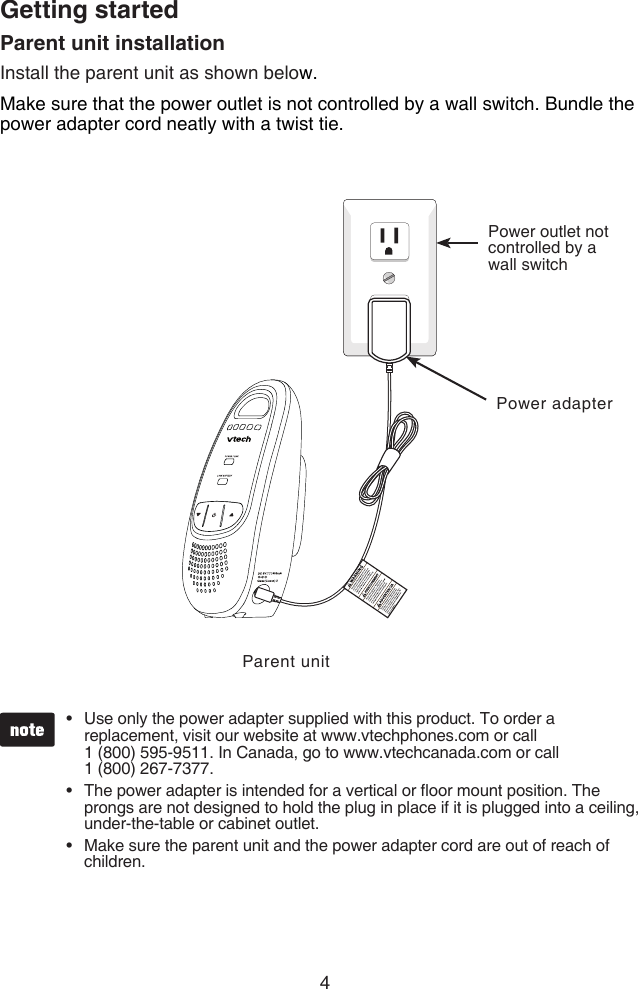 4Getting startedParent unit installationInstall the parent unit as shown below.Make sure that the power outlet is not controlled by a wall switch. Bundle the power adapter cord neatly with a twist tie.Use only the power adapter supplied with this product. To order a replacement, visit our website at www.vtechphones.com or call  1 (800) 595-9511. In Canada, go to www.vtechcanada.com or call  1 (800) 267-7377.The power adapter is intended for a vertical or oor mount position. The prongs are not designed to hold the plug in place if it is plugged into a ceiling, under-the-table or cabinet outlet.Make sure the parent unit and the power adapter cord are out of reach of children.•••Parent unitPower outlet not controlled by a wall switchPower adapter