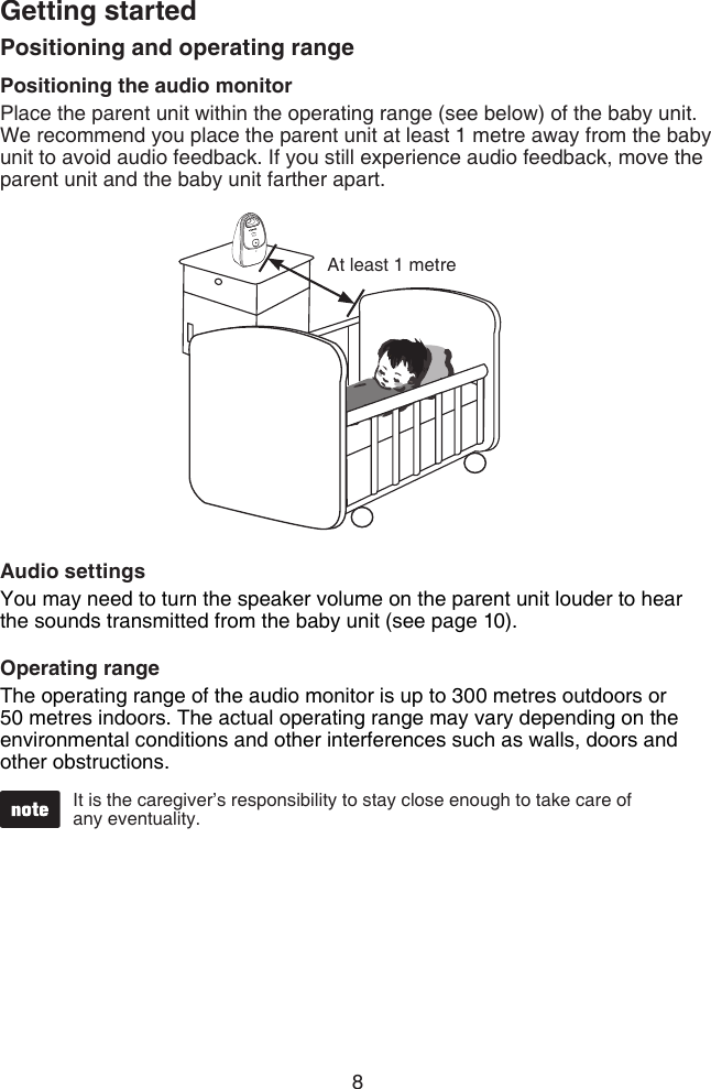 8Getting startedPositioning and operating rangePositioning the audio monitorPlace the parent unit within the operating range (see below) of the baby unit. We recommend you place the parent unit at least 1 metre away from the baby unit to avoid audio feedback. If you still experience audio feedback, move the parent unit and the baby unit farther apart.Audio settingsYou may need to turn the speaker volume on the parent unit louder to hear the sounds transmitted from the baby unit (see page 10).Operating rangeThe operating range of the audio monitor is up to 300 metres outdoors or 50 metres indoors. The actual operating range may vary depending on the environmental conditions and other interferences such as walls, doors and other obstructions.It is the caregiver’s responsibility to stay close enough to take care of  any eventuality.At least 1 metrePOWER