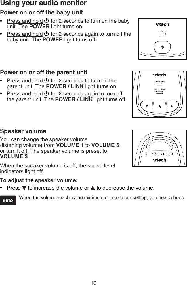 10Power on or off the baby unitPress and hold   for 2 seconds to turn on the baby unit. The POWER light turns on.Press and hold   for 2 seconds again to turn off the baby unit. The POWER light turns off.   Power on or off the parent unitPress and hold   for 2 seconds to turn on the parent unit. The POWER / LINK light turns on.Press and hold   for 2 seconds again to turn off  the parent unit. The POWER / LINK light turns off.   Speaker volumeYou can change the speaker volume  (listening volume) from VOLUME 1 to VOLUME 5,  or turn it off. The speaker volume is preset to  VOLUME 3.When the speaker volume is off, the sound level indicators light off.To adjust the speaker volume:Press   to increase the volume or   to decrease the volume.  When the volume reaches the minimum or maximum setting, you hear a beep.•••••Using your audio monitorPOWER