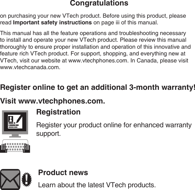 Congratulationson purchasing your new VTech product. Before using this product, please read Important safety instructions on page iii of this manual.This manual has all the feature operations and troubleshooting necessary to install and operate your new VTech product. Please review this manual thoroughly to ensure proper installation and operation of this innovative and feature rich VTech product. For support, shopping, and everything new at VTech, visit our website at www.vtechphones.com. In Canada, please visit www.vtechcanada.com. Register online to get an additional 3-month warranty!Visit www.vtechphones.com.RegistrationRegister your product online for enhanced warranty support.Product newsLearn about the latest VTech products.