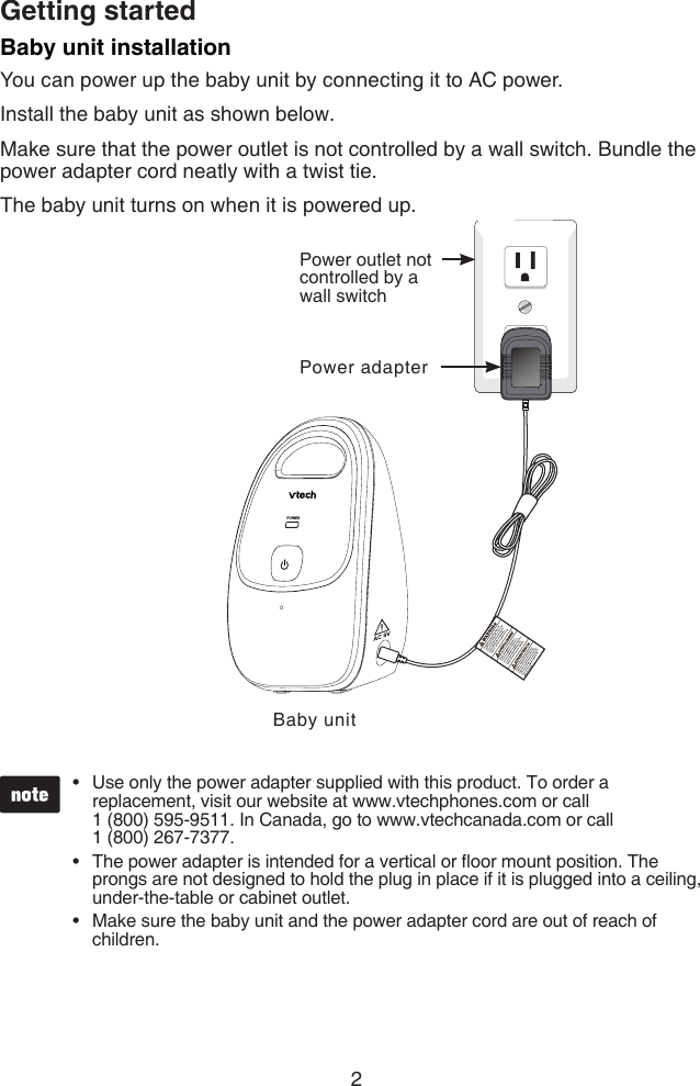 2Getting startedPOWERBaby unit installationYou can power up the baby unit by connecting it to AC power.Install the baby unit as shown below.Make sure that the power outlet is not controlled by a wall switch. Bundle the power adapter cord neatly with a twist tie.The baby unit turns on when it is powered up.Use only the power adapter supplied with this product. To order a replacement, visit our website at www.vtechphones.com or call  1 (800) 595-9511. In Canada, go to www.vtechcanada.com or call  1 (800) 267-7377.The power adapter is intended for a vertical or oor mount position. The prongs are not designed to hold the plug in place if it is plugged into a ceiling, under-the-table or cabinet outlet.Make sure the baby unit and the power adapter cord are out of reach of children.•••Baby unitPower outlet not controlled by a wall switchPower adapter